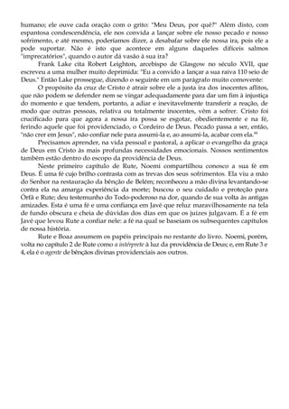humano; ele ouve cada oração com o grito: "Meu Deus, por quê?" Além disto, com
espantosa condescendência, ele nos convida a lançar sobre ele nosso pecado e nosso
sofrimento, e até mesmo, poderíamos dizer, a desabafar sobre ele nossa ira, pois ele a
pode suportar. Não é isto que acontece em alguns daqueles difíceis salmos
"imprecatórios", quando o autor dá vasão à sua ira?
Frank Lake cita Robert Leighton, arcebispo de Glasgow no século XVII, que
escreveu a uma mulher muito deprimida: "Eu a convido a lançar a sua raiva 110 seio de
Deus." Então Lake prossegue, dizendo o seguinte em um parágrafo muito comovente:
O propósito da cruz de Cristo é atrair sobre ele a justa ira dos inocentes aflitos,
que não podem se defender nem se vingar adequadamente para dar um fim à injustiça
do momento e que tendem, portanto, a adiar e inevitavelmente transferir a reação, de
modo que outras pessoas, relativa ou totalmente inocentes, vêm a sofrer. Cristo foi
crucificado para que agora a nossa ira possa se esgotar, obedientemente e na fé,
ferindo aquele que foi providenciado, o Cordeiro de Deus. Pecado passa a ser, então,
"não crer em Jesus", não confiar nele para assumi-la e, ao assumi-la, acabar com ela.44
Precisamos aprender, na vida pessoal e pastoral, a aplicar o evangelho da graça
de Deus em Cristo às mais profundas necessidades emocionais. Nossos sentimentos
também estão dentro do escopo da providência de Deus.
Neste primeiro capítulo de Rute, Noemi compartilhou conosco a sua fé em
Deus. É uma fé cujo brilho contrasta com as trevas dos seus sofrimentos. Ela viu a mão
do Senhor na restauração da bênção de Belém; reconheceu a mão divina levantando-se
contra ela na amarga experiência da morte; buscou o seu cuidado e proteção para
Órfã e Rute; deu testemunho do Todo-poderoso na dor, quando de sua volta às antigas
amizades. Esta é uma fé e uma confiança em Javé que reluz maravilhosamente na tela
de fundo obscura e cheia de dúvidas dos dias em que os juizes julgavam. É a fé em
Javé que levou Rute a confiar nele: a fé na qual se baseiam os subsequentes capítulos
de nossa história.
Rute e Boaz assumem os papéis principais no restante do livro. Noemi, porém,
volta no capítulo 2 de Rute como a intérprete à luz da providência de Deus; e, em Rute 3 e
4, ela é o agente de bênçãos divinas providenciais aos outros.
 
