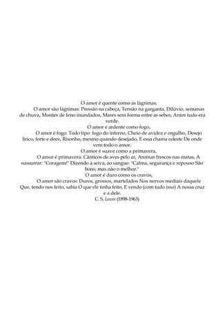 O amor é quente como as lágrimas,
O amor são lágrimas: Pressão na cabeça, Tensão na garganta, Dilúvio, semanas
de chuva, Montes de feno inundados, Mares sem forma entre as sebes; Antes tudo era
verde.
O amor é ardente como fogo,
O amor é fogo: Todo tipo: fogo do inferno, Cheio de avidez e orgulho, Desejo
lírico, forte e doce, Risonho, mesmo quando desejado, E essa chama celeste De onde
vem todo o amor.
O amor é suave como a primavera,
O amor é primavera: Cânticos de aves pelo ar, Aromas frescos nas matas, A
sussurrar: "Coragem!" Dizendo à seiva, ao sangue: "Calma, segurança e repouso São
bons; mas não o melhor."
O amor é duro como os cravos,
O amor são cravos: Duros, grossos, martelados Nos nervos mediais daquele
Que, tendo nos feito, sabia O que ele tinha feito, E vendo (com tudo isso) A nossa cruz
e a dele.
C. S. Lewis (1898-1963)
 