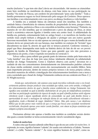 macho (inclusive "o que tem oito dias") devia ser circuncidado. Até mesmo as criancinhas
eram bem recebidas na membresia da aliança, com base única na sua participação na
família.6
Na noite de Páscoa, um cordeiro foi providenciado "para cada família".7
Toda a
família permaneceu segura no local demarcado pelo sangue do Cordeiro. Deus operava
nas famílias; o seu relacionamento com o seu povo, na aliança, focalizava a vida familiar.
A família era a unidade básica da estrutura social dos israelitas. Era também a
unidade básica e beneficiária do sistema israelita de propriedade da terra, porque a terra,
em última análise, pertencia a Deus e era concedida às famílias como herança.8
Portanto, na
maneira de ver dos israelitas, que se consideravam o povo da aliança de Deus, as áreas
social e económica estavam ligadas à família como seu centro focal. A solidariedade da
família era, portanto, extremamente forte no antigo Israel, e os membros da família num
sentido mais amplo tinham a obrigação de ajudar e proteger uns aos outros quando
houvesse necessidade. Isto se via não apenas na convicção de que o nome da família de um
homem devia ser preservado em sua herança, mas também no costume do "levirato" (que
discutiremos na seção 5), através do qual isto se tomava possível. Conforme veremos, o
papel que Boaz desempenha mais tarde na história deriva do fato de ele ser um parente:
alguém da família de Elimeleque. Como que para garantir que nós não percamos a
importância do ponto, o fato é repetido novamente no versículo 3.
Talvez valha a pena refletir que grande parte do interesse cristão pelo bem-estar da
"vida familiar" nos dias de hoje tem uma ênfase totalmente diferente da solidariedade
familiar do Antigo Testamento. Como J. Gladwin observa com acerto,9
devemos ter o
cuidado de não nos concentrarmos demasiadamente em determinados padrões culturais
da classe média ocidental, crendo serem eles necessariamente um modelo bíblico. Seria
mais importante procurar, dentro de nossos próprios termos e de nossa própria cultura,
descobrir maneiras de refletir a interligação dos relacionamentos familiares com a terra e
com a sociedade que o Israel do Antigo Testamento conhecia em seu contexto em Deus. C. J.
H. Wright escreveu:
Ainda que, naturalmente, não sejamos uma nação teocrática redimida como o era Israel,
certamente podemos desejar produzir uma sociedade que refuta, num certo sentido, o triângulo
dos relacionamentos dentro do qual a família estava estabelecida no Antigo Testamento. Isto
significa uma sociedade na qual as famílias desfrutariam de um grau de independência económica
com base na participação equitativa da riqueza da nação; na qual a família pudesse sentir alguma
relevância social e algum significado dentro da comunidade; na qual cada família tivesse a
oportunidade de ouvir a mensagem da redenção divina de um modo culturalmente relevante e
significativo, tendo a liberdade de reagir. Idealístíco? Talvez. Mas pelo menos é um idealismo
bíblico que de fato parece mais realista do que a crença que busca uma sociedade moralmente
revitalizada, desejando apenas uma maior coesão familiar, sem atacar as forças económicas que
solapam a própria coisa desejada.10
Precisamos afirmar não apenas a família mas também as condições sociais dentro
das quais a coesão familiar se torna economicamente viável e socialmente digna.
Senhor demuitos bens
A outra coisa que ficamos sabendo sobre Boaz é que ele era um senhor de muitos bens. A
expressão, às vezes, significa homem "valente"; foi usada com referência a Gideão, "homem
valente", e a Jefté, "homem valente".11
Às vezes significa homem de "poder", como na
 