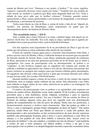 oração de Moisés por Levi: "Abençoa o seu poder, ó Senhor."12
Às vezes, significa
"riqueza", expressão diversas vezes usada por Isaías.13
Também traz um sentido de
valor moral; na verdade é a palavra que Boaz usou elogiando Rute em 3:11: "Toda a
cidade do meu povo sabe que és mulher virtuosa.^ Portanto, quando somos
apresentados a Boaz, somos apresentados a um homem de integridade, a um homem
de influência, a um homem de recursos.
Todos esses fatores na vida de Boaz, e, acima de tudo, o fato de ser "alguém da
família", um parente de Elimeleque, serão importantes no papel que ele
desempenhará dentro da história de Noemi e Rute.
"Por casualidade entrou ..." (2:2-3)
Rute, a moabita, disse a Noemi: Deixa-me ir ao campo, e apanharei espigas atrás daquele que mo
favorecer. Ela lhe disse: Vai, minha filha. 3
E/a se foi, chegou ao campo, e apanhava após os segadores; por
casualidadeentrouna partequepertenciaaBoaz,oqualeradafamíliadeElimeleque.
Um dos aspectos mais importantes da fé na providência de Deus é que ela nos
ensina que até mesmo as coisas acidentais estão dentro do seu cuidado.
O tema do capítulo 2 passa agora para o crescente relacionamento entre Rute, a
pobre e jovem viúva de Moabe, e Boaz, o influente homem de recursos que era parente
do falecido marido de Noemi. Rute, a esta altura, totalmente ignorante da existência
de Boaz, aproveita-se de uma das generosas provisões da lei de Israel, que se refere à
respigadura. Por causa da preocupação com os desamparados, os pobres e os
"viajantes", as leis levíticas exigiam que os segadores nos campos por ocasião da
colheita, e também os agricultores nas vinhas e nos olivais, deixassem uma porção dos
frutos, inclusive às margens dos campos, para que fossem colhidos pêlos necessitados.
Os segadores não deviam voltar para buscar o grão que tivessem deixado sem colher
ou que tivesse caído. Em Levítico 19:9-10 nós lemos:
Quando também segares a messe da tua terra, o canto do teu campo não segarás
totalmente, nem as espigas caídas colherás da tua messe. Não rebuscarás a tua vinha,
nem colherás os bagos caídos da tua vinha: deixá-los-ás ao pobre e ao estrangeiro: Eu
sou o Senhor vosso Deus.14
O motivo da preocupação com os pobres e os oprimidos está expresso em
termos do caráter divino. Repetidas vezes, neste capítulo 19 de Levítico, encontramos
provisões para a vida doméstica, social, religiosa, económica e para os aspectos
pessoais da vida, junto com o refrão: "Eu sou o Senhor". Há no caráter do Deus (o
Senhor) da aliança alguma coisa que deve ser seguida com um determinado
padrão de comportamento na vida do povo da aliança. Neste caso em particular, o
deuteronomista enuncia o motivo mais claramente: "Que faz justiça ao órfão e à
viúva, e ama o estrangeiro, porque fostes estrangeiros na terra do Egito."15
Em outras
palavras, sendo Deus um Deus que liberta os escravos e cuida dos pobres, dos
desamparados e dos necessitados, as leis socioeconômicas do país devem expressar
também esta preocupação humana, pois a terra e o povo pertencem a esse Deus da
aliança, e o seu padrão de vida deve refletir a natureza dele. Assim como no
princípio do Jubileu16
e do ano sabático, e também nas leis do dízimo,17
está implícita
a crença de que a terra pertence, em última análise, a Deus, e de que a sua
preocupação com os pobres e os desprivilegiados encontra expressão económica desse
 