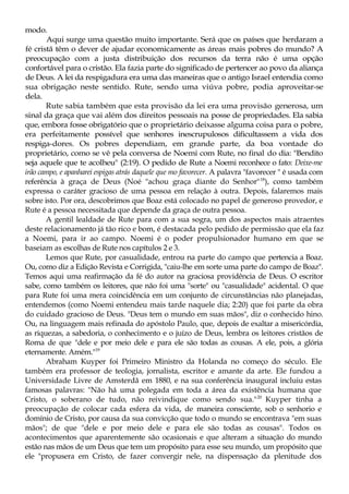 modo.
Aqui surge uma questão muito importante. Será que os países que herdaram a
fé cristã têm o dever de ajudar economicamente as áreas mais pobres do mundo? A
preocupação com a justa distribuição dos recursos da terra não é uma opção
confortável para o cristão. Ela fazia parte do significado de pertencer ao povo da aliança
de Deus. A lei da respigadura era uma das maneiras que o antigo Israel entendia como
sua obrigação neste sentido. Rute, sendo uma viúva pobre, podia aproveitar-se
dela.
Rute sabia também que esta provisão da lei era uma provisão generosa, um
sinal da graça que vai além dos direitos pessoais na posse de propriedades. Ela sabia
que, embora fosse obrigatório que o proprietário deixasse alguma coisa para o pobre,
era perfeitamente possível que senhores inescrupulosos dificultassem a vida dos
respiga-dores. Os pobres dependiam, em grande parte, da boa vontade do
proprietário, como se vê pela conversa de Noemi com Rute, no final do dia: "Bendito
seja aquele que te acolheu" (2:19). O pedido de Rute a Noemi reconhece o fato: Deixe-me
irão campo, e apanharei espigas atrás daquele que mo favorecer. A palavra "favorecer " é usada com
referência à graça de Deus (Noé "achou graça diante do Senhor"18
), como também
expressa o caráter gracioso de uma pessoa em relação à outra. Depois, falaremos mais
sobre isto. Por ora, descobrimos que Boaz está colocado no papel de generoso provedor, e
Rute é a pessoa necessitada que depende da graça de outra pessoa.
A gentil lealdade de Rute para com a sua sogra, um dos aspectos mais atraentes
deste relacionamento já tão rico e bom, é destacada pelo pedido de permissão que ela faz
a Noemi, para ir ao campo. Noemi é o poder propulsionador humano em que se
baseiam as escolhas de Rute nos capítulos 2 e 3.
Lemos que Rute, por casualidade, entrou na parte do campo que pertencia a Boaz.
Ou, como diz a Edição Revista e Corrigida, "caiu-lhe em sorte uma parte do campo de Boaz".
Temos aqui uma reafirmação da fé do autor na graciosa providência de Deus. O escritor
sabe, como também os leitores, que não foi uma "sorte" ou "casualidade" acidental. O que
para Rute foi uma mera coincidência em um conjunto de circunstâncias não planejadas,
entendemos (como Noemi entendeu mais tarde naquele dia; 2:20) que foi parte da obra
do cuidado gracioso de Deus. "Deus tem o mundo em suas mãos", diz o conhecido hino.
Ou, na linguagem mais refinada do apóstolo Paulo, que, depois de exaltar a misericórdia,
as riquezas, a sabedoria, o conhecimento e o juízo de Deus, lembra os leitores cristãos de
Roma de que "dele e por meio dele e para ele são todas as cousas. A ele, pois, a glória
eternamente. Amém."19
Abraham Kuyper foi Primeiro Ministro da Holanda no começo do século. Ele
também era professor de teologia, jornalista, escritor e amante da arte. Ele fundou a
Universidade Livre de Amsterdã em 1880, e na sua conferência inaugural incluiu estas
famosas palavras: "Não há uma polegada em toda a área da existência humana que
Cristo, o soberano de tudo, não reivindique como sendo sua."20
Kuyper tinha a
preocupação de colocar cada esfera da vida, de maneira consciente, sob o senhorio e
domínio de Cristo, por causa da sua convicção que todo o mundo se encontrava "em suas
mãos"; de que "dele e por meio dele e para ele são todas as cousas". Todos os
acontecimentos que aparentemente são ocasionais e que alteram a situação do mundo
estão nas mãos de um Deus que tem um propósito para esse seu mundo, um propósito que
ele "propusera em Cristo, de fazer convergir nele, na dispensação da plenitude dos
 