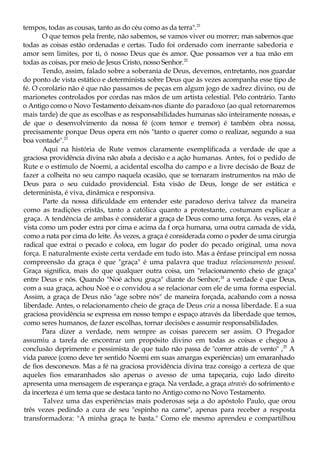 tempos, todas as cousas, tanto as do céu como as da terra".21
O que temos pela frente, não sabemos, se vamos viver ou morrer; mas sabemos que
todas as coisas estão ordenadas e certas. Tudo foi ordenado com inerrante sabedoria e
amor sem limites, por ti, ó nosso Deus que és amor. Que possamos ver a tua mão em
todas as coisas, por meio de Jesus Cristo, nosso Senhor.22
Tendo, assim, falado sobre a soberania de Deus, devemos, entretanto, nos guardar
do ponto de vista estático e determinista sobre Deus que às vezes acompanha esse tipo de
fé. O corolário não é que não passamos de peças em algum jogo de xadrez divino, ou de
marionetes controlados por cordas nas mãos de um artista celestial. Pelo contrário. Tanto
o Antigo como o Novo Testamento deixam-nos diante do paradoxo (ao qual retornaremos
mais tarde) de que as escolhas e as responsabilidades humanas são inteiramente nossas, e
de que o desenvolvimento da nossa fé (com temor e tremor) é também obra nossa,
precisamente porque Deus opera em nós "tanto o querer como o realizar, segundo a sua
boa vontade".23
Aqui na história de Rute vemos claramente exemplificada a verdade de que a
graciosa providência divina não abafa a decisão e a ação humanas. Antes, foi o pedido de
Rute e o estímulo de Noemi, a acidental escolha do campo e a livre decisão de Boaz de
fazer a colheita no seu campo naquela ocasião, que se tornaram instrumentos na mão de
Deus para o seu cuidado providencial. Esta visão de Deus, longe de ser estática e
determinista, é viva, dinâmica e responsiva.
Parte da nossa dificuldade em entender este paradoxo deriva talvez da maneira
como as tradições cristãs, tanto a católica quanto a protestante, costumam explicar a
graça. A tendência de ambas é considerar a graça de Deus como uma força. Às vezes, ela é
vista como um poder extra por cima e acima da f orça humana, uma outra camada de vida,
como a nata por cima do leite. Às vezes, a graça é considerada como o poder de uma cirurgia
radical que extrai o pecado e coloca, em lugar do poder do pecado original, uma nova
força. E naturalmente existe certa verdade em tudo isto. Mas a ênfase principal em nossa
compreensão da graça é que "graça" é uma palavra que traduz relacionamento pessoal.
Graça significa, mais do que qualquer outra coisa, um "relacionamento cheio de graça"
entre Deus e nós. Quando "Noé achou graça" diante do Senhor,24
a verdade é que Deus,
com a sua graça, achou Noé e o convidou a se relacionar com ele de uma forma especial.
Assim, a graça de Deus não "age sobre nós" de maneira forçada, acabando com a nossa
liberdade. Antes, o relacionamento cheio de graça de Deus cria a nossa liberdade. E a sua
graciosa providência se expressa em nosso tempo e espaço através da liberdade que temos,
como seres humanos, de fazer escolhas, tornar decisões e assumir responsabilidades.
Para dizer a verdade, nem sempre as coisas parecem ser assim. O Pregador
assumiu a tarefa de encontrar um propósito divino em todas as coisas e chegou à
conclusão deprimente e pessimista de que tudo não passa de "correr atrás de vento" ,25
A
vida parece (como deve ter sentido Noemi em suas amargas experiências) um emaranhado
de fios desconexos. Mas a fé na graciosa providência divina traz consigo a certeza de que
aqueles fios emaranhados são apenas o avesso de uma tapeçaria, cujo lado direito
apresenta uma mensagem de esperança e graça. Na verdade, a graça através do sofrimento e
da incerteza é um tema que se destaca tanto no Antigo como no Novo Testamento.
Talvez uma das experiências mais poderosas seja a do apóstolo Paulo, que orou
três vezes pedindo a cura de seu "espinho na carne", apenas para receber a resposta
transformadora: "A minha graça te basta." Como ele mesmo aprendeu e compartilhou
 