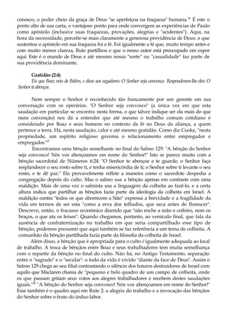 conosco, o poder cheio da graça de Deus "se aperfeiçoa na fraqueza" humana.26
É este o
ponto alto de sua carta, o vantajoso ponto para onde convergem as experiências de Paulo
como apóstolo (inclusive suas fraquezas, provações, alegrias e "acidentes"). Aqui, na
hora da necessidade, percebe-se mais claramente a generosa providência de Deus: o que
sustentou o apóstolo em sua fraqueza foi a fé. Foi igualmente a fé que, muito tempo antes e
com muito menos clareza, Rute partilhou e que o nosso autor está preocupado em expor
aqui. Este é o mundo de Deus e até mesmo nossa "sorte" ou "casualidade" faz parte de
sua providência dominante.
Gratidão (2:4)
Eis que Boaz veio de Belém, e disse aos segadores: O Senhor seja convosco. Responderam-lhe eles: O
Senhorteabençoe.
Nem sempre o Senhor é reconhecido tão francamente por um gerente em sua
conversação com os operários. "O Senhor seja convosco" (a única vez em que esta
saudação em particular se encontra nesta forma, o que talvez indique ser ela mais do que
mera convenção) nos dá a entender que até mesmo o trabalho comum cotidiano é
considerado por Boaz e seus homens no contexto da fé no Deus da aliança, a quem
pertence a terra. Há, nesta saudação, calor e até mesmo gratidão. Como diz Cooke, "nesta
propriedade, um espírito religioso governa o relacionamento entre empregador e
empregados."27
Encontramos uma bênção semelhante no final do Salmo 129: "A bênção do Senhor
seja convosco! Nós vos abençoamos em nome do Senhor!" Isto se parece muito com a
bênção sacerdotal de Números 6:24: "O Senhor te abençoe e te guarde; o Senhor faça
resplandecer o seu rosto sobre ti, e tenha misericórdia de ti; o Senhor sobre ti levante o seu
rosto, e te dê paz." Ela provavelmente reflete a maneira como o sacerdote despedia a
congregação depois do culto. Mas o salmo usa a bênção apenas em contraste com uma
maldição. Mais de uma vez o salmista usa a linguagem da colheita ao fazê-lo, e a certa
altura indica que partilhar as bênçãos fazia parte da ideologia da colheita em Israel. A
maldição contra "todos os que aborrecem a Sião" expressa a brevidade e a fragilidade da
vida em termos de ser esta "como a erva dos telhados, que seca antes de florescer".
Descreve, então, o fracasso económico dizendo que "não enche a mão o ceifeiro, nem os
braços, o que ata os feixes". Quando chegamos, portanto, ao versículo final, que fala da
ausência de confraternização no trabalho em que seria compartilhado esse tipo de
bênção, podemos presumir que aqui também se faz referência a um tema de colheita. A
comunhão da bênção partilhada fazia parte da filosofia da colheita de Israel.
Além disso, a bênção que é apropriada para o culto é igualmente adequada ao local
de trabalho. A troca de bênçãos entre Boaz e seus trabalhadores tem muita semelhança
com o repartir da bênção no final do culto. Não há, no Antigo Testamento, separação
entre o "sagrado" e o "secular": o todo da vida é vivido "diante da face de Deus". Assim o
Salmo 129 chega ao seu filial contrastando o silêncio dos futuros destruidores de Israel com
aquilo que Maclaren chama de "pequeno e belo quadro de um campo de colheita, onde
os que passam gritam seus votos aos alegres trabalhadores e recebem destes saudações
iguais."28
"A bênção do Senhor seja convosco! Nós vos abençoamos em nome do Senhor!"
Esse também é o quadro aqui em Rute 2: a alegria do trabalho e a invocação das bênçãos
do Senhor sobre o fruto do árduo labor.
 