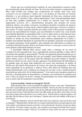 Temos aqui um reconhecimento implícito de uma dependência essencial, ainda
que amadurecida (nada infantil), de Deus. No nível da ordem natural, a compreensão de
Deus como Criador traz consigo uma compreensão do mundo como uma coisa
contingente em sua existência e ordem: isto é, ele poderia ter sido feito de maneira
diferente, e a sua existência atual depende totalmente de Deus para continuar sendo
assim. Como T. F. Torraiice, S. Jaki e outros argumentam,29
esta é uma pressuposição básica
de toda obra científica experimental. Se a ordem do universo fosse uma ordem
logicamente necessária, nós a descobriríamos pensando nela sentados em nossas
poltronas. Sendo a sua ordem contingente, só podemos descobrir os padrões da natureza
através da experiência. E ainda assim a ciência também aceita que o universo é ordeiro e
não caótico. O cristão responde dizendo que ambos, tanto ordem quanto contingência,
derivam da racionalidade do Criador, que com liberdade de senhor deu a este mundo
uma limitada liberdade na dependência dele. E isto se aplica tanto ao nível pessoal como
ao impessoal. Nós somos seres morais e racionais, cujas vidas, sob todos os aspectos,
refletem os limites de nossa humanidade como criaturas dependentes do Criador, e
também uma limitada liberdade de responder-lhe em gratidão e adoração ou de ignorá-lo
em suposta autonomia. É pela gratidão e pela adoração que desfrutamos as riquezas da
verdadeira liberdade humana dentro dos limites divinos, e é esta que se torna a base de
nossa própria criatividade humana em amor.
A psicanalista Melanie Klein escreve muito sobre a interação de um senso de
"confiança em alvos pessoais bons" com a capacidade de expressar gratidão e, então, sobre o
elo íntimo entre gratidão e generosidade.30
De fato, ela argumenta persuasivamente que é o
cultivo de uma atitude de gratidão (ela cita, por exemplo, certos hábitos enfatizados pêlos
rituais cristãos, como o de dar graças antes das refeições) que pode mitigar os impulsos
destrutivos dentro de nós, como a inveja e ganância. O reconhecimento de dependência e
de gratidão joga um papel nada desprezível em nossa vida emocional, no sentido de
libertar-nos dos efeitos deformadores da inveja e da mania de perseguição, e de liberar
nossa capacidade de ser generosos e criativos. Para a Srta. Klein, tal confiança tem uma
relação predominante com a confiança da criança em sua mãe e com o amadurecimento
emocional que pode advir de tal relacionamento.31
Com muito mais frequência poderia (e
deveria) o reconhecimento da dependência e, portanto, um sentimento de gratidão para
com o Deus da aliança levar-nos a reações de generosidade nos nossos relacionamentos
com os outros. Este foi certamente o caso de Boaz.
A jovem moabita: "Sendo eu estrangeira" (2:5-13)
Depois perguntou Boaz ao servo encarregado dos segadores: De quem é esta moça? &
Respondeu-lhe o
servo: Esta éa moça moabita que veio com Noemi da terra de Moabe. 7
Disse-me ela: Deixa-me rebuscar espigas, e
ajuntá-las entre as gavelas após dos segadores. Assim ela veio, desde pela manhã está aqui até agora, menos um
poucoqueestevenachoça. s
Então disse Boaz aRute: Ouve, filha minha, nãováscolher aoutrocampo, nem tão
pouco passes daqui; porém aqui ficarás com as minhas servas. 9
Estarás atenta ao campo que segarem, e irás
após delas. Não dei ordem aos servos, que te não toquem ? Quando tiveres sede, vai às vasilhas, e bebe do que os
servos tiraram.
10
Então ela, inclinando-se, rosto em terra, lhe disse: Como é que me favoreces e fazes caso de mim, sendo
euestrangeira? 11
RespondeuBoaz,elhedisse:Bem mecontaramtudoquantofizesteatuasogra,depoisdamorte
deteu marido, e como deixaste a teu povo ea tua mãe, ea terra onde nasceste evieste para um povo que dantes
não conhecias. 12
O Senhor retribua o teu feito, e seja cumprida a tua recompensa do Senhor Deus de Israel,
sob cujas asas vieste buscar refúgio. l3
Disse ela: Tu me favoreces muito, senhor meu, pois me consolaste, e
 