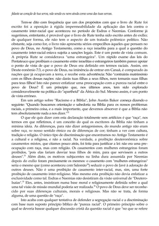 falasteao coraçãode tua serva, não sendoeunem aindacomouma das tuas servas.
Tem-se dito com frequência que um dos propósitos com que o livro de Rute foi
escrito foi a oposição à rígida impermeabilidade da aplicação das leis contra o
casamento inter-racial que aconteceu no período de Esdras e Neemias. Conforme já
sugerimos, entretanto, é provável que o livro de Rute tenha sido escrito antes do exílio;
de qualquer forma, ele não tem o aspecto de um tratado polémico político. Não
obstante, seja como for, o livro não apresenta sérios empecilhos àqueles que pensam no
povo de Deus, no Antigo Testamento, como a raça israelita para a qual a questão do
casamento inter-racial estava sujeita a sanções legais. Este é um ponto de vista comum.
A própria Rute se considerava "uma estrangeira". Um rápido exame das leis do
Pentateuco que proibiam o casamento entre israelitas e estrangeiros também parece apoiar
o ponto de vista de que o povo de Deus era definido em termos raciais. Assim, em
Deute-ronômio 7:3, o povo de Deus, na iminência de entrar em Canaã, é comparado às
nações que já ocupavam a terra, e recebe esta advertência: Não "contrairás matrimónio
com os filhos dessas nações: não darás tuas filhas a seus filhos, nem tomarás suas filhas
para teus filhos! Isto não parece enfatizar uma preocupação com a pureza racial entre o
povo de Deus? É um princípio que, nos últimos anos, tem sido explorado
consideravelmente na política do "apartheid" da África do Sul. Mesmo assim, é um ponto
de vista erróneo.
Em um artigo sobre "Racismo e a Bíblia", John Austin Baker começa dizendo o
seguinte: "Quando buscamos orientação e sabedoria na Bíblia para os nossos problemas
raciais, a primeira coisa, e a mais importante, que devemos absorver é que a Bíblia não
tem absolutamente nada a nos dizer."32
O que ele quis dizer com esta declaração totalmente sem artifícios é que "raça", nos
termos em que refletimos, é um conceito do qual os escritores da Bíblia não tinham a
mínima ideia. As diferenças, para não dizer antagonismos, do mundo antigo não eram
sobre raça, no nosso sentido étnico ou de diferenças de cor; tinham a ver com cultura,
tradição e religião. O único tipo de discriminação que encontramos no Antigo Testamento é
a cultural e a religiosa, e não a racial. Na verdade, a proibição deuteronômica sobre
casamentos mistos, que citamos pouco atrás, foi feita para justificar a lei: não era uma pre-
ocupação com raça, mas com religião. Os casamentos com mulheres estrangeiras foram
proibidos, "pois elas fariam desviar teus filhos de mim, para que servissem a outros
deuses".33
Além disto, os motivos subjacentes na linha dura assumida por Neemias
depois do exílio foram precisamente os mesmos: o casamento com "mulheres estrangeiras"
seria o mesmo que (como aconteceu com Salomão34
) seduzir o povo de Javé à adoração de
outros deuses. Não é uma proibição de casamento inter-racial, mas, sim, uma forte
proibição de casamento inter-religioso. Mas mesmo esta proibição não devia enfatizar a
exclusividade como tal. Esdras e Neemias não desistiram da visão universal de "Deutero-
Isaías".35
Eles, antes, insistiram numa base moral e religiosamente definida sobre a qual
uma tal visão de missão mundial poderia ser realizada.36
O povo de Deus deve ser reconhe-
cido por suas diferenças culturais, morais e religiosas. Mas não se trata, de forma
alguma, de uma questão de "raça".
Isto acaba com qualquer tentativa de defender a segregação racial e a discriminação
com base num suposto princípio bíblico de "pureza racial". O primeiro princípio sobre o
qual se deveria basear qualquer discussão cristã da questão racial é que "no que se refere
 