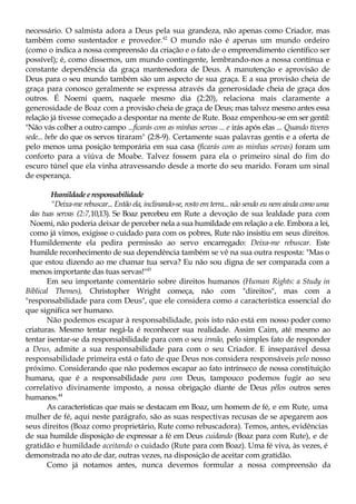 necessário. O salmista adora a Deus pela sua grandeza, não apenas como Criador, mas
também como sustentador e provedor.42
O mundo não é apenas um mundo ordeiro
(como o indica a nossa compreensão da criação e o fato de o empreendimento científico ser
possível); é, como dissemos, um mundo contingente, lembrando-nos a nossa contínua e
constante dependência da graça mantenedora de Deus. A manutenção e aprovisão de
Deus para o seu mundo também são um aspecto de sua graça. E a sua provisão cheia de
graça para conosco geralmente se expressa através da generosidade cheia de graça dos
outros. É Noemi quem, naquele mesmo dia (2:20), relaciona mais claramente a
generosidade de Boaz com a provisão cheia de graça de Deus; mas talvez mesmo antes essa
relação já tivesse começado a despontar na mente de Rute. Boaz empenhou-se em ser gentil:
"Não vás colher a outro campo ...ficarás com as minhas servas ... e irás após elas ... Quando tiveres
sede... bebe do que os servos tiraram" (2:8-9). Certamente suas palavras gentis e a oferta de
pelo menos uma posição temporária em sua casa (ficarás com as minhas servas) foram um
conforto para a viúva de Moabe. Talvez fossem para ela o primeiro sinal do fim do
escuro túnel que ela vinha atravessando desde a morte do seu marido. Foram um sinal
de esperança.
Humildadeeresponsabilidade
"Deixa-me rebuscar... Então ela, inclinando-se, rosto em terra... não sendo eu nem ainda como uma
das tuas servas (2:7,10,13). Se Boaz percebeu em Rute a devoção de sua lealdade para com
Noemi, não poderia deixar de perceber nela a sua humildade em relação a ele. Embora a lei,
como já vimos, exigisse o cuidado para com os pobres, Rute não insistiu em seus direitos.
Humildemente ela pedira permissão ao servo encarregado: Deixa-me rebuscar. Este
humilde reconhecimento de sua dependência também se vê na sua outra resposta: "Mas o
que estou dizendo ao me chamar tua serva? Eu não sou digna de ser comparada com a
menos importante das tuas servas!"43
Em seu importante comentário sobre direitos humanos (Human Rights: a Study in
Biblical Themes), Christopher Wright começa, não com "direitos", mas com a
"responsabilidade para com Deus", que ele considera como a característica essencial do
que significa ser humano.
Não podemos escapar à responsabilidade, pois isto não está em nosso poder como
criaturas. Mesmo tentar negá-la é reconhecer sua realidade. Assim Caim, até mesmo ao
tentar isentar-se da responsabilidade para com o seu irmão, pelo simples fato de responder
a Deus, admite a sua responsabilidade para com o seu Criador. E inseparável dessa
responsabilidade primeira está o fato de que Deus nos considera responsáveis pelo nosso
próximo. Considerando que não podemos escapar ao fato intrínseco de nossa constituição
humana, que é a responsabilidade para com Deus, tampouco podemos fugir ao seu
correlativo divinamente imposto, a nossa obrigação diante de Deus pêlos outros seres
humanos.44
As características que mais se destacam em Boaz, um homem de fé, e em Rute, uma
mulher de fé, aqui neste parágrafo, são as suas respectivas recusas de se apegarem aos
seus direitos (Boaz como proprietário, Rute como rebuscadora). Temos, antes, evidências
de sua humilde disposição de expressar a fé em Deus cuidando (Boaz para com Rute), e de
gratidão e humildade aceitando o cuidado (Rute para com Boaz). Uma fé viva, às vezes, é
demonstrada no ato de dar, outras vezes, na disposição de aceitar com gratidão.
Como já notamos antes, nunca devemos formular a nossa compreensão da
 