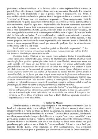 providência soberana de Deus de tal forma a diluir a nossa responsabilidade humana. A
graça de Deus não elimina a nossa liberdade; antes, a graça cria a liberdade. E a primeira
premissa de toda moralidade é que a pessoa moral é responsável. Na Bíblia, a
responsabilidade fica atribuída às pessoas feitas à imagem de Deus, e contém o senso de
"resposta" ao Criador, que nos considera responsáveis. Nossa compreensão cristã da
queda humana, na qual o pecado desordenou todos os aspectos de nossa personalidade e
relacionamentos, significa que uma responsabilidade humana totalmente restaurada
deve estar ligada à nossa total restauração como pessoas, à medida que nos tornamos
mais e mais semelhantes a Cristo. Assim, como em todos os aspectos da vida cristã, há
uma ambiguidade no exercício de nossa responsabilidade entre o "agora" do hoje e o "ainda
não" do futuro dia do Senhor. A responsabilidade é, portanto, uma admissão e um alvo.
Devemos ficar atentos aos efeitos debilitantes dos pecados de outras pessoas, e dos
nossos próprios, no exercício de nossa responsabilidade, mas não temos a liberdade de
anular a nossa responsabilidade moral por causa de qualquer tipo de determinismo.
Toda a nossa vida está sob o que
Barth certa vez chamou de "mandato global da liberdade responsável".'15
Ser
responsável é viver como se prestássemos conta a Deus e cuidássemos dos outros, dentro
dos limites da liberdade que temos neste mundo.
E existem limites. O fato de ser um mundo criado, estabelece limites à nossa liberdade.
Somos livres como criaturas de Deus; portanto tal liberdade não é arbitrária. O fato de nossa
constituição física, genética e psicológica coloca limites à nossa liberdade; somos o que somos, em
certo sentido, por causa do que foram os nossos pais. Há limites estabelecidos pelas
personalidades e necessidades dos outros: a lei do amor nos obriga a não exercer a nossa
liberdade às custas da humanidade de qualquer outra pessoa. Somos obrigados, antes, a
exercê-la para o maior bem dos outros. A existência do pecado também coloca limites à
nossa liberdade, de tal forma que nem sempre somos capazes de fazer o que sabemos ser o
bem, mesmo quando desejamos fazê-lo. E há limites morais à nossa liberdade, que indicam que,
às vezes, temos que dizer "não devemos" quando a tecnologia diz "podemos". Estes limites
precisam ser enfatizados em nosso contexto de devastação ecológica, na licenciosidade sexual, na
proliferação das armas nucleares e no congelamento dos embriões humanos.
Responsabilidade é aprender a "amar dentro dos limites"46
, é um diálogo responsável
com as restrições que nos são impostas, sempre abertos à direção e à graça de Deus, sempre
abertos às reivindicações éticas prioritárias das necessidades dos outros. E isto que a ex-
periência da fé em Deus significava para Boaz e Rute. Podemos aprender com eles a
importância de se viver dessa forma.
O Senhor da Aliança
O Senhor retribua o teu feito, c seja cumprida a tua recompensa do Senhor Deus de
Israel, sob cujas asas vieste buscar refúgio (2:12-13). Javé, o Senhor, como já observamos
anteriormente, é o nome do Deus de Israel na aliança. De acordo com Êxodo 6:2s., o
significado deste nome foi esclarecido a Moisés47
quando Deus prometeu, lembrando
sua aliança com Abraão, Isaque e Jacó, libertar e resgatar "com braço estendido" o seu
povo, então escravo no Egito. Foi Javé, o Senhor, quem, de acordo com Êxodo 19:3ss.,
chamou Moisés e estabeleceu com ele a sua aliança no Sinai, uma aliança na qual
percebemos pela primeira vez a ideia do "povo escolhido". Foi sob o nome Javé que,
segundo Êxodo 20:lss., Deus enunciou os Dez Mandamentos, essa destilação
fundamental de princípios e preceitos que descrevem o caráter de Deus e também o
 