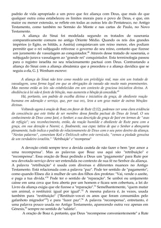 padrão de vida apropriado a um povo que fez aliança com Deus, que mais do que
qualquer outra coisa estabeleceu os limites morais para o povo de Deus, e que, em
maior ou menor extensão, se reflete em todas as outras leis do Pentateuco, no Antigo
Testamento, como também no Sermão do Monte e nas cartas de Paulo, no Novo
Testamento.
A aliança do Sinai foi modelada segundo os tratados de suserania
comparativamente comuns no antigo Oriente Médio. Quando os reis dos grandes
impérios (o Egito, os hititãs, a Assíria) conquistavam um reino menor, eles podiam
permitir que o rei subjugado retivesse o governo do seu reino, contanto que fizesse
um juramento de vassalagem ao conquistador.48
Através desse tratado de suserania, o
subjugado jurava vassalagem ao "grande rei" conquistador. Esta terminologia passou
para o registro israelita no seu relacionamento pactuai com Deus. Contrastando a
aliança do Sinai com a aliança abraâmica que a precedera e a aliança davídica que se
seguiu a ela, G. J. Wenham escreve:
A aliança do Sinai não teve como modelo um privilégio real, mas sim um tratado de
vassalagem, uma forma legal em que as obrigações do vassalo são muito mais proeminentes.
Mas mesmo então as leis são estabelecidas em um contexto de graciosa iniciativa divina. A
obediência à lei não é fonte de bênção, mas aumenta a bênção já concedida.49
Há, portanto, um padrão de escolha divina e iniciativa da graça, de obediente reação
humana em adoração e serviço, que, por sua vez, leva a um gozo maior de outras bênçãos
divinas.
Voltando agora à oração de Boaz em favor de Rute (2:12), podemos ver uma clara evidência
da consciência que este tinha de ser membro dessa família pactuai do Deus de Israel. O seu
conhecimento de Deus como Javé, o Senhor; a sua descrição da graça de Javé em termos de "asas
de refúgio"; seu reconhecimento, então, da reação humilde e obediente de Rute para com a
graça, em sua devoção a Noemi; e, finalmente, sua expec tativa de que o Senhor a abençoaria
plenamente, tudo indica o padrão do relacionamento de Deus com o seu povo dentro da aliança.
"Nestas palavras", comentam Keil e Delitzsch sobre este versículo, "vemos a piedade genuína
de um verdadeiro israelita." "Retribuição" e "recompensa"
A devoção cristã sempre teve a devida cautela de não fazer o bem "por amor a
uma recompensa". Mas as palavras que Boaz usa aqui são "retribuição" e
"recompensa". Essa oração de Boaz pedindo a Deus um "pagamento" para Rute por
seu devotado serviço deve ser entendida no contexto de sua fé no Senhor da aliança.
A palavra "retribuição" é usada com diversas e diferentes nuances no Antigo
Testamento. Está relacionada com a palavra "paz". Pode ter sentido de "pagamento",
como quando Eliseu diz à mulher de um dos filhos dos profetas: "Vai, vende o azeite,
e paga a tua dívida."50
Pode ter o sentido de "reparação". Se umboi ou umjumento
caísse em uma cova que fora aberta por um homem e ficara sem cobertura, a lei do
Livro da aliança exigia que ele fizesse a "reparação".51
Semelhantemente, "quem matar
um animal, o restituirá: igual por igual".52
A mesma palavra é, às vezes, usada
também para "restituição" ("Restituir-vos-ei os anos que foram consumidos pelo
gafanhoto migrador"53
) e para "fazer paz".54
A palavra "recompensa", entretanto, é
uma palavra pouco usada no Antigo Testamento, aparecendo outra vez apenas em
Génesis,55
sempre no sentido de "salário".
A oração de Boaz é, portanto, que Deus "recompense convenientemente" a Rute
 