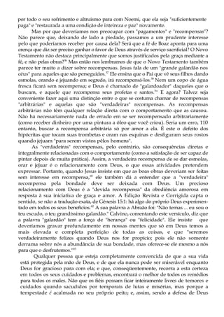 por todo o seu sofrimento e altruísmo para com Noemi, que ela seja "suficientemente
paga" e "restaurada a uma condição de inteireza e paz" novamente.
Mas por que deveríamos nos preocupar com "pagamentos" e "recompensas"?
Não parece que, deixando de lado a piedade, passamos a um prudente interesse
pelo que poderíamos receber por causa dela? Será que a fé de Boaz aponta para uma
crença que diz ser preciso ganhar o favor de Deus através de serviço sacrificial? O Novo
Testamento não destaca principalmente que somos justificados pela graça mediante a
fé, e não pelas obras?56
Mas então nos lembramos de que o Novo Testamento também
parece ter muito a dizer sobre recompensas. Jesus fala de um "grande galardão nos
céus" para aqueles que são perseguidos.57
Ele ensina que o Pai que vê seus filhos dando
esmolas, orando e jejuando em segredo, irá recompensá-los.58
Nem um copo de água
fresca ficará sem recompensa; e Deus é chamado de "galardoador" daqueles que o
buscam, e aquele que recompensa seus profetas e santos.5
'' E agora? Talvez seja
conveniente fazer aqui uma distinção entre o que se costuma chamar de recompensas
"arbitrárias" e aquelas que são "verdadeiras" recompensas. As recompensas
arbitrárias não têm qualquer relação direta com o comportamento que as causou.
Não há necessariamente nada de errado em se ser recompensado arbitrariamente
(como receber dinheiro por uma pintura a óleo que você criou). Seria um erro, 110
entanto, buscar a recompensa arbitrária só por amor a ela. É este o defeito dos
hipócritas que tocam suas trombetas e oram nas esquinas e desfiguram seus rostos
quando jejuam "para serem vistos pêlos homens".
As "verdadeiras" recompensas, pelo contrário, são consequências diretas e
integralmente relacionadas com o comportamento (como a satisfação de ser capaz de
pintar depois de muita prática). Assim, a verdadeira recompensa de se dar esmolas,
orar e jejuar é o relacionamento com Deus, o que essas atividades pretendem
expressar. Portanto, quando Jesus insiste em que as boas obras deveriam ser feitas
sem interesse em recompensa,60
ele também dá a entender que a "verdadeira"
recompensa pela bondade deve ser deixada com Deus. Um precioso
relacionamento com Deus é a "devida recompensa" da obediência amorosa em
resposta à sua iniciativa de graça e amor. A Edição Revista e Corrigida capta o
sentido, se não a tradução exata, de Génesis 15:1: há algo do próprio Deus experimen-
tado em todos os seus benefícios.62
A sua palavra a Abraão foi: "Não temas ... eu sou o
teu escudo, o teu grandíssimo galardão." Calvino, comentando este versículo, diz que
a palavra "galardão" tem a força de "herança" ou "felicidade". Ele insiste que
deveríamos gravar profundamente em nossas mentes que só em Deus temos a
mais elevada e completa perfeição de todas as coisas, e que "seremos
verdadeiramente felizes quando Deus nos for propício; pois ele não somente
derrama sobre nós a abundância de sua bondade, mas oferece-se ele mesmo a nós
para que o desfrutemos."63
Qualquer pessoa que esteja completamente convencida de que a sua vida
está protegida pela mão de Deus, e de que ela nunca pode ser miserável enquanto
Deus for gracioso para com ela; e que, conseqüentemente, recorra a esta certeza
em todos os seus cuidados e problemas, encontrará o melhor de todos os remédios
para todos os males. Não que os fiéis possam ficar inteiramente livres de temores e
cuidados quando sacudidos por temporais de lutas e misérias, mas porque a
tempestade é acalmada no seu próprio peito; e, assim, sendo a defesa de Deus
 