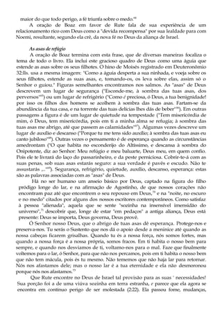 maior do que todo perigo, a fé triunfa sobre o medo.64
A oração de Boaz em favor de Rute fala de sua experiência de um
relacionamento rico com Deus como a "devida recompensa" por sua lealdade para com
Noemi, resultante, segundo ela crê, da nova fé no Deus da aliança de Israel.
As asas de refúgio
A oração de Boaz termina com esta frase, que de diversas maneiras focaliza o
tema de todo o livro. Ela inclui este gracioso quadro de Deus como uma águia que
estende as asas sobre os seus filhotes. O hino de Moisés registrado em Deuteronômio
32:lls. usa a mesma imagem: "Como a águia desperta a sua ninhada, e voeja sobre os
seus filhotes, estende as suas asas, e, tomando-os, os leva sobre elas, assim só o
Senhor o guiou." Figuras semelhantes encontramos nos salmos. As "asas" de Deus
descrevem um lugar de segurança ("Esconde-me, à sombra das tuas asas, dos
perversos"65
) ou um lugar de refrigério ("Como é preciosa, ó Deus, a tua benignidade!
por isso os filhos dos homens se acolhem à sombra das tuas asas. Fartam-se da
abundância da tua casa, e na torrente das tuas delícias lhes dás de beber"66
). Em outras
passagens a figura é de um lugar de quietude na tempestade ("Tem misericórdia de
mim, ó Deus, tem misericórdia, pois em ti a minha alma se refugia; à sombra das
tuas asas me abrigo, até que passem as calamidades"67
). Algumas vezes descreve um
lugar de auxílio e descanso ("Porque tu me tens sido auxílio; à sombra das tuas asas eu
canto jubiloso"68
). Outras vezes o pensamento é de esperança quando as circunstâncias
amedrontam ("O que habita no esconderijo do Altíssimo, e descansa à sombra do
Onipotente, diz ao Senhor: Meu refúgio e meu baluarte, Deus meu, em quem confio.
Pois ele te livrará do laço do passarinheiro, e da peste perniciosa. Cobrir-te-á com as
suas penas, sob suas asas estarás seguro: a sua verdade é pavês e escudo. Não te
assustarás ,.."69
). Segurança, refrigério, quietude, auxílio, descanso, esperança: estas
são as palavras associadas com as "asas" de Deus.
Há no ser humano um anseio básico por Deus, captado na figura do filho
pródigo longe do lar, e na afirmação de Agostinho, de que nossos corações não
encontram paz até que encontrem o seu repouso em Deus,70
e na "noite, no escuro
e no medo" citados por alguns dos nossos escritores contemporâneos. Como satisfaz
à pessoa "alienada", aquela que se sente "sozinha na insensível imensidão do
universo",71
descobrir que, longe de estar "em pedaços" a antiga aliança, Deus está
presente: Deus se importa, Deus governa, Deus provê.
Ó Senhor nosso Deus, que o abrigo de tuas asas dê esperança. Protege-nos e
preserva-nos. Tu serás o Sustento que nos dá o apoio desde a meninice até quando as
nossa cabeças ficarem grisalhas. Quando tu és a nossa força, nós somos fortes, mas
quando a nossa força é a nossa própria, somos fracos. Em ti habita o nosso bem para
sempre, e quando nos desviamos de ti, voltamo-nos para o mal. Faze que finalmente
voltemos para o lar, ó Senhor, para que não nos percamos, pois em ti habita o nosso bem
que não tem mácula, pois és tu mesmo. Não tememos que não haja lar para retornar.
Nós nos afastamos dele; mas o nosso lar é a tua eternidade e ela não desmoronou
porque nós nos afastamos.73
Que Rute encontre no Deus de Israel tal provisão para as suas ' necessidades!
Sua porção foi a de uma viúva sozinha em terra estranha, e parece que ela agora se
encontra em contínuo perigo de ser molestada (2:22). Ela passou fome, mudanças,
 