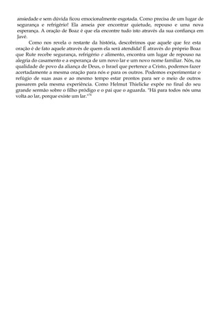 ansiedade e sem dúvida ficou emocionalmente esgotada. Como precisa de um lugar de
segurança e refrigério! Ela anseia por encontrar quietude, repouso e uma nova
esperança. A oração de Boaz é que ela encontre tudo isto através da sua confiança em
Javé.
Como nos revela o restante da história, descobrimos que aquele que fez esta
oração é de fato aquele através de quem ela será atendida! É através do próprio Boaz
que Rute recebe segurança, refrigério e alimento, encontra um lugar de repouso na
alegria do casamento e a esperança de um novo lar e um novo nome familiar. Nós, na
qualidade de povo da aliança de Deus, o Israel que pertence a Cristo, podemos fazer
acertadamente a mesma oração para nós e para os outros. Podemos experimentar o
refúgio de suas asas e ao mesmo tempo estar prontos para ser o meio de outros
passarem pela mesma experiência. Como Helmut Thielicke expõe no final do seu
grande sermão sobre o filho pródigo e o pai que o aguarda. "Há para todos nós uma
volta ao lar, porque existe um lar."74
 