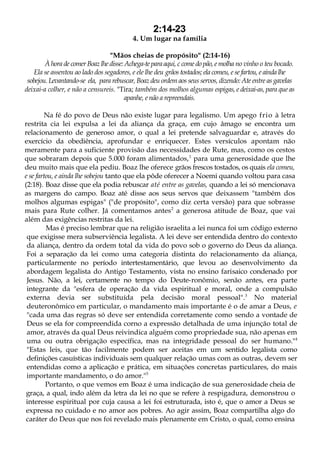 2:14-23
4. Um lugar na família
"Mãos cheias de propósito" (2:14-16)
À hora de comer Boaz lhe disse: Achega-te para aqui, c come do pão, e molha no vinho o teu bocado.
Ela se assentou ao lado dos segadores, e ele lhe deu grãos tostados; ela comeu, e se fartou, e ainda lhe
sobejou. Levantando-se ela, para rebuscar, Boaz deu ordem aos seus servos, dizendo: Ate entre as gavelas
deixai-a colher, e não a censureis. "Tira; também dos molhos algumas espigas, e deixai-as, para que as
apanhe, e não a repreendais.
Na fé do povo de Deus não existe lugar para legalismo. Um apego frio à letra
restrita cia lei expulsa a lei da aliança da graça, em cujo âmago se encontra um
relacionamento de generoso amor, o qual a lei pretende salvaguardar e, através do
exercício da obediência, aprofundar e enriquecer. Estes versículos apontam não
meramente para a suficiente provisão das necessidades de Rute, mas, como os cestos
que sobraram depois que 5.000 foram alimentados,1
para uma generosidade que lhe
deu muito mais que ela pediu. Boaz lhe oferece grãos frescos tostados, os quais ela comeu,
e se fartou, e ainda lhe sobejou tanto que ela pôde oferecer a Noemi quando voltou para casa
(2:18). Boaz disse que ela podia rebuscar até entre as gavelas, quando a lei só mencionava
as margens do campo. Boaz até disse aos seus servos que deixassem "também dos
molhos algumas espigas" ("de propósito", como diz certa versão) para que sobrasse
mais para Rute colher. Já comentamos antes2
a generosa atitude de Boaz, que vai
além das exigências restritas da lei.
Mas é preciso lembrar que na religião israelita a lei nunca foi um código externo
que exigisse mera subserviência legalista. A lei deve ser entendida dentro do contexto
da aliança, dentro da ordem total da vida do povo sob o governo do Deus da aliança.
Foi a separação da lei como uma categoria distinta do relacionamento da aliança,
particularmente no período intertestamentário, que levou ao desenvolvimento da
abordagem legalista do Antigo Testamento, vista no ensino farisaico condenado por
Jesus. Não, a lei, certamente no tempo do Deute-ronômio, senão antes, era parte
integrante da "esfera de operação da vida espiritual e moral, onde a compulsão
externa devia ser substituída pela decisão moral pessoal".3
No material
deuteronômico em particular, o mandamento mais importante é o de amar a Deus, e
"cada uma das regras só deve ser entendida corretamente como sendo a vontade de
Deus se ela for compreendida corno a expressão detalhada de uma injunção total de
amor, através da qual Deus reivindica alguém como propriedade sua, não apenas em
uma ou outra obrigação específica, mas na integridade pessoal do ser humano."4
"Estas leis, que tão facilmente podem ser aceitas em um sentido legalista como
definições casuísticas individuais sem qualquer relação umas com as outras, devem ser
entendidas como a aplicação e prática, em situações concretas particulares, do mais
importante mandamento, o do amor."5
Portanto, o que vemos em Boaz é uma indicação de sua generosidade cheia de
graça, a qual, indo além da letra da lei no que se refere à respigadura, demonstrou o
interesse espiritual por cuja causa a lei foi estruturada, isto é, que o amor a Deus se
expressa no cuidado e no amor aos pobres. Ao agir assim, Boaz compartilha algo do
caráter do Deus que nos foi revelado mais plenamente em Cristo, o qual, como ensina
 