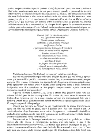 (que o seu povo só veio a apreciar pouco a pouco) de permitir que o seu amor continue a
fluir misericordiosamente rumo ao seu povo, mesmo quando o pecado deste ameaça
interromper e até mesmo destruir o relacionamento da aliança. Isto introduz no conceito
do amor leal também a ideia de uma misericórdia não merecida. Em nenhuma outra
passagem isto se percebe tão claramente como na história da vida de Oséias: o "amor
apesar de",17
que estabelece um paralelo entre o contínuo amor do profeta pela mulher
adúltera e o amor fiel e misericordioso de Javé por Israel, apesar de os israelitas terem se
voltado para outros deuses. Como Eichrodt destaca mais uma vez, isto contribui para um
aprofundamento da imagem de pai aplicada a Deus. Ouçam como Oséias se expressou:
Quando Israel era menino, eu o amei;
e do Egito chamei o meu filho.
Quanto mais eu os chamava,
tanto mais se iam da minha presença;
sacrificavam a Baalins
e queimavam incenso às imagens de escultura.
Todavia, eu ensinei a andar a Efraim;
tomei-os nos meus braços,
mas não atinaram que eu os curava.
Atraí-os com cordas humanas,
com laços de amor;
eu fui para eles como quem alivia
o jugo de sobre as suas queixadas,
e me inclinei para dar-lhes de comer.18
Mais tarde, Jeremias (diz Eichrodt novamente) vai ainda mais longe:
Ele vê o relacionamento de pai como uma imagem de amor que não morre, o tipo de
amor que toma o filho perdido novamente em seus braços com emoção ardente, sempre
que esse filho retorna, penitente; e isso apesar do fato de que nem mesmo o próprio amor
pode apresentar um motivo para o triunfo dessa compaixão sobre a mais justificável
indignação, mas fica consciente de seu próprio comportamento apenas como um
imperativo interior incompreensível.19
Aqui ele se refere a Jeremias 31:20 ("Não é Efraim meu precioso filho? Filho das
minhas delícias? pois tantas vezes quantas falo contra ele, tantas vezes ternamente me
lembro dele; comove-se por ele o meu coração, deveras me compadecerei dele, diz o
Senhor"). O tom destas palavras nos faz pensar na parábola de Jesus registrada em Lucas
15, do pai à espera do filho pródigo.
O hesed que faz parte da "lógica" de um relacionamento de aliança transforma-se
agora em um rico dom da graça, dado a pessoas que não têm direito a ela. "A
qualidade miraculosa deste novo amor reside não apenas na condescendência do Deus
exaltado, mas também, muito mais interiormente, no mistério de uma vontade divina
que busca comunhão com o ser humano."20
Este é o cará ter do Deus que Noemi conhece como Javé e ao qual ela se confiou.
Talvez ela não tivesse a compreensão perfeita que nós temos e que é tão
eloquentemente exposta nos profetas. Mas temos aqui grandes indicações de que, até
mesmo em seu entendimento talvez mais limitado, Deus se revelou a ela como o Deus
cujo dom da graça é dado mesmo àqueles que não têm direito a isso. Este hesed, esta
 