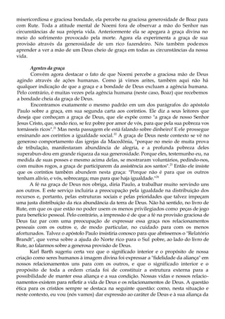 misericordiosa e graciosa bondade, ela percebe na graciosa generosidade de Boaz para
com Rute. Toda a atitude mental de Noemi fora de observar a mão do Senhor nas
circunstâncias de sua própria vida. Anteriormente ela se apegara à graça divina no
meio do sofrimento provocado pela morte. Agora ela experimenta a graça de sua
provisão através da generosidade de um rico fazendeiro. Nós também podemos
aprender a ver a mão de um Deus cheio de graça em todas as circunstâncias da nossa
vida.
Agentes da graça
Convém agora destacar o fato de que Noemi percebe a graciosa mão de Deus
agindo através de ações humanas. Como já vimos arites, também aqui não há
qualquer indicação de que a graça e a bondade de Deus excluam a agência humana.
Pelo contrário, é muitas vezes pela agência humana (neste caso, Boaz) que recebemos
a bondade cheia da graça de Deus.
Encontramos exatamente o mesmo padrão em um dos parágrafos do apóstolo
Paulo sobre a graça, em sua segunda carta aos coríntios. Ele diz a seus leitores que
deseja que conheçam a graça de Deus, que ele expõe como "a graça de nosso Senhor
Jesus Cristo, que, sendo rico, se fez pobre por amor de vós, para que pela sua pobreza vos
tornásseis ricos".21
Mas nesta passagem ele está falando sobre dinheiro! E ele prossegue
ensinando aos coríntios a igualdade social.22
A graça de Deus neste contexto se vê no
generoso comportamento das igrejas da Macedônia, "porque no meio de muita prova
de tribulação, manifestaram abundância de alegria, e a profunda pobreza deles
superabun-dou em grande riqueza da sua generosidade. Porque eles, testemunho eu, na
medida de suas posses e mesmo acima delas, se mostraram voluntários, pedindo-nos,
com muitos rogos, a graça de participarem da assistência aos santos".23
Então ele insiste
que os coríntios também abundem nesta graça: "Porque não é para que os outros
tenham alívio, e vós, sobrecarga; mas para que haja igualdade."24
A fé na graça de Deus nos obriga, diria Paulo, a trabalhar muito servindo uns
aos outros. E este serviço incluiria a preocupação pela igualdade na distribuição dos
recursos e, portanto, pelas estruturas sociais e pelas prioridades que talvez impeçam
uma justa distribuição da rica abundância da terra de Deus. Não há sentido, no livro de
Rute, em que os que estão no poder usem os menos privilegiados como peças de jogo
para benefício pessoal. Pelo contrário, a impressão é de que a fé na provisão graciosa de
Deus faz par com uma preocupação de expressar essa graça nos relacionamentos
pessoais com os outros e, de modo particular, no cuidado para com os menos
afortunados. Talvez o apóstolo Paulo insistiria conosco para que abríssemos o "Relatório
Brandt", que versa sobre a ajuda do Norte rico para o Sul pobre, ao lado do livro de
Rute, ao falarmos sobre a generosa provisão de Deus.
Karl Barth sugeriu certa vez que o significado interior e o propósito de nossa
criação como seres humanos à imagem divina foi expressar a "fidelidade da aliança" em
nossos relacionamentos uns para com os outros, e que o significado interior e o
propósito de toda a ordem criada foi de constituir a estrutura externa para a
possibilidade de manter essa aliança e a sua condição. Nossas vidas e nossos relacio-
namentos existem para refletir a vida de Deus e os relacionamentos de Deus. A questão
ética para os cristãos sempre se destaca na seguinte questão: como, nesta situação e
neste contexto, eu vou (nós vamos) dar expressão ao caráter de Deus e à sua aliança da
 