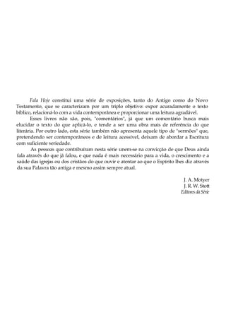 Fala Hoje constitui uma série de exposições, tanto do Antigo como do Novo
Testamento, que se caracterizam por um triplo objetivo: expor acuradamente o texto
bíblico, relacioná-lo com a vida contemporânea e proporcionar uma leitura agradável.
Esses livros não são, pois, "comentários", já que um comentário busca mais
elucidar o texto do que aplicá-lo, e tende a ser urna obra mais de referência do que
literária. Por outro lado, esta série também não apresenta aquele tipo de "sermões" que,
pretendendo ser contemporâneos e de leitura acessível, deixam de abordar a Escritura
com suficiente seriedade.
As pessoas que contribuíram nesta série unem-se na convicção de que Deus ainda
fala através do que já falou, e que nada é mais necessário para a vida, o crescimento e a
saúde das igrejas ou dos cristãos do que ouvir e atentar ao que o Espírito lhes diz através
da sua Palavra tão antiga e mesmo assim sempre atual.
J. A. Motyer
J. R. W. Stott
EditoresdaSérie
 