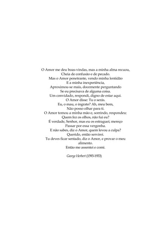 O Amor me deu boas-vindas, mas a minha alma recuou,
Cheia de confusão e de pecado.
Mas o Amor penetrante, vendo minha lentidão
E a minha inexperiência,
Aproximou-se mais, docemente perguntando
Se eu precisava de alguma coisa.
Um convidado, respondi, digno de estar aqui.
O Amor disse: Tu o serás.
Eu, o mau, o ingrato? Ah, meu bem,
Não posso olhar para ti.
O Amor tomou a minha mão e, sorrindo, respondeu:
Quem fez os olhos, não fui eu?
É verdade, Senhor, mas eu os estraguei; mereço
Passar por essa vergonha.
E não sabes, diz o Amor, quem levou a culpa?
Querido, então servirei.
Tu deves ficar sentado, diz o Amor, e provar o meu
alimento.
Então me assentei e comi.
GeorgeHerbert (1593-1933)
 