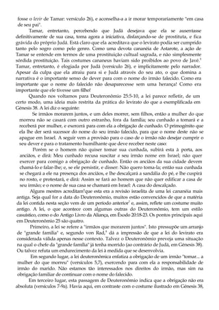 fosse o levir de Tamar: versículo 26), e aconselha-a a ir morar temporariamente "em casa
de seu pai".
Tamar, entretanto, percebendo que Judá desejava que ela se ausentasse
definitivamente de sua casa, toma agora a iniciativa, disfarçando-se de prostituta, e fica
grávida do próprio Judá. Está claro que ela acreditava que o levirato podia ser cumprido
tanto pelo sogro como pelo genro. Como uma devota cananéia de Astarote, a ação de
Tamar se entende em termos de uma prostituição cultual sagrada, e não simplesmente
sórdida prostituição. Tais costumes cananeus haviam sido proibidos ao povo de Javé.5
Tamar, entretanto, é elogiada por Judá (versículo 26), e implicitamente pelo narrador.
Apesar da culpa que ela atraiu para si e Judá através do seu ato, o que domina a
narrativa é o importante senso de dever para com o nome do irmão falecido. Como era
importante que o nome do falecido não desaparecesse sem uma herança! Como era
importante que ele tivesse um filho!
Quando nos voltamos para Deuteronômio 25:5-10, a lei parece refletir, de um
certo modo, uma ideia mais restrita da prática do levirato do que a exemplificada em
Génesis 38. A lei diz o seguinte:
Se irmãos morarem juntos, e um deles morrer, sem filhos, então a mulher do que
morreu não se casará com outro estranho, fora da família; seu cunhado a tomará e a
receberá por mulher, e exercerá para com ela a obrigação de cunhado. O primogénito que
ela lhe der será sucessor do nome do seu irmão falecido, para que o nome deste não se
apague em Israel. A seguir vem a provisão para o caso de o irmão não desejar cumprir o
seu dever e para o tratamento humilhante que deve receber neste caso:
Porém se o homem não quiser tomar sua cunhada, subirá esta à porta, aos
anciãos, e dirá: Meu cunhado recusa suscitar a seu irmão nome em Israel; não quer
exercer para comigo a obrigação de cunhado. Então os anciãos da sua cidade devem
chamá-lo e falar-lhe; e, se ele persistir, e disser: Não quero toma-la; então sua cunhada
se chegará a ele na presença dos anciãos, e lhe descalçará a sandália do pé, e lhe cuspirá
no rosto, e protestará, e dirá: Assim se fará ao homem que não quer edificar a casa de
seu irmão; e o nome de sua casa se chamará em Israel: A casa do descalçado.
Alguns mestres acreditam6
que esta era a revisão israelita de uma lei cananéia mais
antiga. Seja qual for a data do Deuteronômio, muitos estão convencidos de que a matéria
da lei contida nesta seção vem de um período anterior7
e, assim, reflete um costume muito
antigo. A lei, o que acontece com algumas outras do Deuteronômio, tem um estilo
casuístico, como o do Antigo Livro da Aliança, em Êxodo 20:18-23. Os pontos principais aqui
em Deuteronômio 25 são quatro.
Primeiro, a lei se refere a "irmãos que morarem juntos". Isto pressupõe um arranjo
de "grande família" e, segundo von Rad,8
dá a impressão de que a lei do levirato era
considerada válida apenas nesse contexto. Talvez o Deuteronômio preveja uma situação
na qual o chefe da "grande família" já tenha morrido (ao contrário de Judá, em Génesis 38).
Ou talvez refuta um endurecimento da lei à medida que se desenvolvia.
Em segundo lugar, a lei deuteronômica enfatiza a obrigação de um irmão "tomar... a
mulher do que morreu" (versículos 5,7), exercendo para com ela a responsabilidade de
irmão do marido. Não estamos tão interessados nos direitos do irmão, mas sim na
obrigação familiar de continuar com o nome do falecido.
Em terceiro lugar, esta passagem de Deuteronômio indica que a obrigação não era
absoluta (versículos 7-9a). Havia aqui, em contraste com o costume ilustrado em Génesis 38,
 
