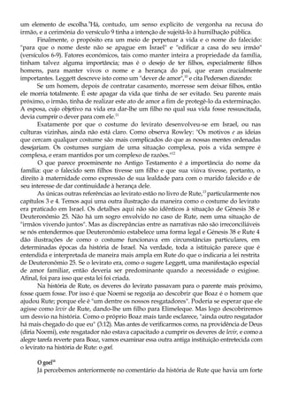 um elemento de escolha.9
Há, contudo, um senso explícito de vergonha na recusa do
irmão, e a cerimónia do versículo 9 tinha a intenção de sujeitá-lo à humilhação pública.
Finalmente, o propósito era um meio de perpetuar a vida e o nome do falecido:
"para que o nome deste não se apague em Israel" e "edificar a casa do seu irmão"
(versículos 6-9). Fatores económicos, tais como manter inteira a propriedade da família,
tinham talvez alguma importância; mas é o desejo de ter filhos, especialmente filhos
homens, para manter vivos o nome e a herança do pai, que eram crucialmente
importantes. Leggett descreve isto como um "dever de amor",10
e cita Pedersen dizendo:
Se um homem, depois de contratar casamento, morresse sem deixar filhos, então
ele morria totalmente. É este apagar da vida que tinha de ser evitado. Seu parente mais
próximo, o irmão, tinha de realizar este ato de amor a fim de protegê-lo da exterminação.
A esposa, cujo objetivo na vida era dar-lhe um filho no qual sua vida fosse ressuscitada,
devia cumprir o dever para com ele.11
Exatamente por que o costume do levirato desenvolveu-se em Israel, ou nas
culturas vizinhas, ainda não está claro. Como observa Rowley: "Os motivos e as ideias
que cercam qualquer costume são mais complicados do que as nossas mentes ordenadas
desejariam. Os costumes surgiam de uma situação complexa, pois a vida sempre é
complexa, e eram mantidos por um complexo de razões."12
O que parece proeminente no Antigo Testamento é a importância do nome da
família: que o falecido sem filhos tivesse um filho e que sua viúva tivesse, portanto, o
direito à maternidade como expressão de sua lealdade para com o marido falecido e de
seu interesse de dar continuidade à herança dele.
As únicas outras referências ao levirato estão no livro de Rute,13
particularmente nos
capítulos 3 e 4. Temos aqui uma outra ilustração da maneira como o costume do levirato
era praticado em Israel. Os detalhes aqui não são idênticos à situação de Génesis 38 e
Deuteronômio 25. Não há um sogro envolvido no caso de Rute, nem uma situação de
"irmãos vivendo juntos". Mas as discrepâncias entre as narrativas não são irreconciliáveis
se nós entendermos que Deuteronômio estabelece uma forma legal e Génesis 38 e Rute 4
dão ilustrações de como o costume funcionava em circunstâncias particulares, em
determinadas épocas da história de Israel. Na verdade, toda a istituição parece que é
entendida e interpretada de maneira mais ampla em Rute do que o indicaria a lei restrita
de Deuteronômio 25. Se o levirato era, como o sugere Leggett, uma manifestação especial
de amor familiar, então deveria ser predominante quando a necessidade o exigisse.
Afinal, foi para isso que esta lei foi criada.
Na história de Rute, os deveres do levirato passavam para o parente mais próximo,
fosse quem fosse. Por isso é que Noemi se regozija ao descobrir que Boaz é o homem que
ajudou Rute; porque ele é "um dentre os nossos resgatadores". Poderia se esperar que ele
agisse como levir de Rute, dando-lhe um filho para Elimeleque. Mas logo descobriremos
um desvio na história. Como o próprio Boaz mais tarde esclarece, "ainda outro resgatador
há mais chegado do que eu" (3:12). Mas antes de verificarmos como, na providência de Deus
(diria Noemi), este resgatador não estava capacitado a cumprir os deveres de levir, e como a
alegre tarefa reverte para Boaz, vamos examinar essa outra antiga instituição entretecida com
o levirato na história de Rute: o goel.
O goel14
Já percebemos anteriormente no comentário da história de Rute que havia um forte
 