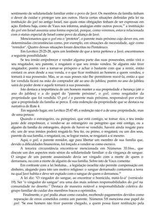 sentimento de solidariedade familiar entre o povo de Javé. Os membros da família tinham
o dever de cuidar e proteger uns aos outros. Havia certas situações definidas pela lei na
instituição do goel no antigo Israel, nas quais estas obrigações tinham de ser expressas em
ação. Embora haja, como de Vaux nos informa, analogias entre outros povos,15
a instituição
do goel em Israel assumia uma forma especial, porque, como veremos, estava relacionada
com o status especial de Israel como povo da aliança de Javé.
Mencionamos que o goel era o "protetor", o parente mais próximo cujo dever era, em
determinadas circunstâncias como, por exemplo, em situações de necessidade, agir como
"remidor". Quatro dessas situações foram descritas no Pentateuco.
Em Levítico 25:25-28, após um lembrete de que a terra pertence a Javé, encontramos
a seguinte possibilidade:
Se teu irmão empobrecer e vender alguma parte das suas possessões, então virá o
seu resgatador, seu parente, e resgatará o que seu irmão vendeu. Se alguém não tiver
resgatador, porém vier a tornar-se próspero e achar o bastante com que a remir, então
contará os anos desde a sua venda, e o que ficar restituirá ao homem a quem vendeu, e
tornará à sua possessão. Mas, se as suas posses não lhe permitirem reavê-la, então a que
for vendida ficará na mão do comprador até ao ano do jubileu; porém no ano do jubileu
sairá do poder deste e aquele tornará à sua possessão.
Isto destaca a importância de um homem manter a sua propriedade e herança (até o
ano do jubileu) e a do papel do "parente próximo", o goel, como resgatador da
propriedade que foi vendida. O goel é o parente mais próximo, responsável por evitar
que a propriedade da família se perca. É esta redenção da propriedade que se destaca na
narrativa de Rute 4.
Em segundo lugar, em Levítico 25:47-49, a redenção não é a de uma propriedade, mas
de uma pessoa:
Quando o estrangeiro, ou peregrino, que está contigo, se tomar rico, e teu irmão
junto dele empobrecer, e vender-se ao estrangeiro ou peregrino que está contigo, ou a
alguém da família do estrangeiro, depois de haver-se vendido, haverá ainda resgate para
ele; um de seus irmãos poderá resgatá-lo: Seu tio, ou primo, o resgatará; ou um dos seus,
parente da sua família, o resgatará; ou, se lograr meios, se resgatará a si mesmo.
Aqui, o goel, o parente remidor, age para libertar um membro de sua família que,
devido a dificuldades financeiras, foi forçado a vender-se como escravo.
A terceira circunstância encontra-se mencionada em Números 35:16ss., que
discute um dos aspectos mais sérios da solidariedade familiar: o da vingança de sangue.
O sangue de um parente assassinado devia ser vingado com a morte de quem o
derramara, ou com a morte de alguém de sua família. Sobre isto de Vaux comenta:
Em contraste com a lei beduína... a legislação israelita não permite compensação em
dinheiro, alegando para isto um motivo religioso: o sangue derramado contamina a terra
na qual Javé habita e deve ser expiado com o sangue de quem o derramou.16
A lei diz: "O vingador do sangue, ao encontrar o homicida, matá-lo-á" (versículo
19). Ser "o vingador do sangue" era uma das mais solenes responsabilidades do goel na
comunidade no deserto.17
Destaca de maneira notável a responsabilidade coletiva do
grupo familiar de cuidar dos membros fracos e oprimidos.
Finalmente, o goel podia atuar como curador, recebendo pagamentos devidos como
reparação de erros cometidos contra um parente. Números 5:8 menciona esse papel do
goel: "Se esse homem não tiver parente chegado, a quem possa fazer restituição pela
 