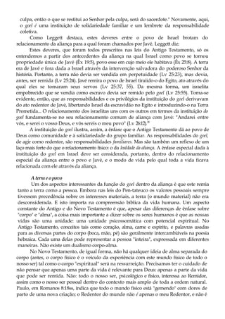 culpa, então o que se restitui ao Senhor pela culpa, será do sacerdote." Novamente, aqui,
o goel é uma instituição de solidariedade familiar e um lembrete da responsabilidade
coletiva.
Como Leggett destaca, estes deveres entre o povo de Israel brotam do
relacionamento da aliança para a qual foram chamados por Javé. Leggett diz:
Estes deveres, que foram todos prescritos nas leis do Antigo Testamento, só os
entendemos a partir dos antecedentes da aliança na qual Israel como povo se tornou
propriedade única de Javé (Êx 19:5), povo esse em cujo meio ele habitava (Êx 25:8). A terra
era de Javé e fora dada a Israel através da intervenção salvadora do poderoso Senhor da
história. Portanto, a terra não devia ser vendida em perpetuidade (Lv 25:23), mas devia,
antes, ser remida (Lv 25:24). Javé remira o povo de Israel tiraiido-o do Egito, ato através do
qual eles se tomaram seus servos (Lv 25:37, 55). Da mesma forma, um israelita
empobrecido que se vendia como escravo devia ser remido pelo goel (Lv 25:55). Toma-se
evidente, então, que as responsabilidades e os privilégios da instituição do goel derivavam
do ato redentor de Javé, libertando Israel da escravidão no Egito e introduzindo-o na Terra
Prometida... O relacionamento dos israelitas uns com os outros em termos da instituição do
goel fundamenta-se no seu relacionamento comum de aliança com Javé: "Andarei entre
vós, e serei o vosso Deus, e vós sereis o meu povo" (Lv 26:12).18
A instituição do goel ilustra, assim, a ênfase que o Antigo Testamento dá ao povo de
Deus como comunidade e à solidariedade do grupo familiar. As responsabilidades do goel,
de agir como redentor, são responsabilidades familiares. Mas são também um reflexo de um
laço mais forte do que o relacionamento físico: o da lealdade da aliança. A ênfase especial dada à
instituição do goel em Israel deve ser considerada, portanto, dentro do relacionamento
especial da aliança entre o povo e Javé, e o modo de vida pelo qual toda a vida ficava
relacionada com ele através da aliança.
Aterrae opovo
Um dos aspectos interessantes da função do goel dentro da aliança é que este remia
tanto a terra como a pessoa. Embora nas leis do Pen-tateuco os valores pessoais sempre
tivessem precedência sobre os interesses materiais, a terra (o mundo material) não era
desconsiderada. E isto importa na compreensão bíblica da vida humana. Um aspecto
constante do Antigo e do Novo Testamento é que, apesar das diferenças de ênfase sobre
"corpo" e "alma", a coisa mais importante a dizer sobre os seres humanos é que as nossas
vidas são uma unidade: uma unidade psicossomática com potencial espiritual. No
Antigo Testamento, conceitos tais como coração, alma, carne e espírito, e palavras usadas
para as diversas partes do corpo (boca, mão, pé) são geralmente intercambiáveis na poesia
hebraica. Cada uma delas pode representar a pessoa "inteira", expressada em diferentes
maneiras. Não existe um dualismo corpo-alma.
No Novo Testamento, de igual forma, não há qualquer ideia de alma separada do
corpo (antes, o corpo físico é o veículo da experiência com este mundo físico de todo o
nosso ser) tal como o corpo "espiritual" será na ressurreição. Precisamos ter o cuidado de
não pensar que apenas uma parte da vida é relevante para Deus: apenas a parte da vida
que pode ser remida. Não: todo o nosso ser, psicológico e físico, interessa ao Remidor,
assim como o nosso ser pessoal dentro do contexto mais amplo de toda a ordem natural.
Paulo, em Romanos 8:18ss, indica que todo o mundo físico está "gemendo" com dores de
parto de uma nova criação; o Redentor do mundo não é apenas o meu Redentor, e não é
 