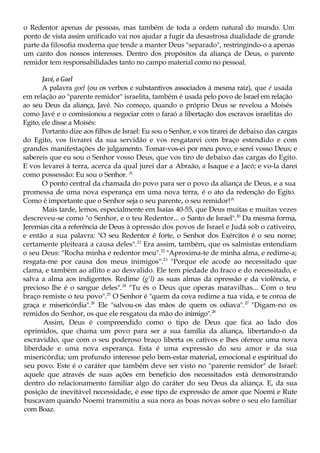 o Redentor apenas de pessoas, mas também de toda a ordem natural do mundo. Um
ponto de vista assim unificado vai nos ajudar a fugir da desastrosa dualidade de grande
parte da filosofia moderna que tende a manter Deus "separado", restringindo-o a apenas
um canto dos nossos interesses. Dentro dos propósitos da aliança de Deus, o parente
remidor tem responsabilidades tanto no campo material como no pessoal.
Javé, o Goel
A palavra goel (ou os verbos e substantivos associados à mesma raiz), que é usada
em relação ao "parente remidor" israelita, também é usada pelo povo de Israel em relação
ao seu Deus da aliança, Javé. No começo, quando o próprio Deus se revelou a Moisés
como Javé e o comissionou a negociar com o faraó a libertação dos escravos israelitas do
Egito, ele disse a Moisés:
Portanto dize aos filhos de Israel: Eu sou o Senhor, e vos tirarei de debaixo das cargas
do Egito, vos livrarei da sua servidão e vos resgatarei com braço estendido e com
grandes manifestações de julgamento. Tomar-vos-ei por meu povo, e serei vosso Deus; e
sabereis que eu sou o Senhor vosso Deus, que vos tiro de debaixo das cargas do Egito.
E vos levarei à terra, acerca da qual jurei dar a Abraão, a Isaque e a Jacó; e vo-la darei
como possessão: Eu sou o Senhor. ^
O ponto central da chamada do povo para ser o povo da aliança de Deus, e a sua
promessa de uma nova esperança em uma nova terra, é o ato da redenção do Egito.
Como é importante que o Senhor seja o seu parente, o seu remidor!^
Mais tarde, lemos, especialmente em Isaías 40-55, que Deus muitas e muitas vezes
descreveu-se como "o Senhor, e o teu Redentor... o Santo de Israel".20
Da mesma forma,
Jeremias cita a referência de Deus à opressão dos povos de Israel e Judá sob o cativeiro,
e então a sua palavra: "O seu Redentor é forte, o Senhor dos Exércitos é o seu nome;
certamente pleiteará a causa deles".21
Era assim, também, que os salmistas entendiam
o seu Deus: "Rocha minha e redentor meu".22
"Aproxima-te de minha alma, e redime-a;
resgata-me por causa dos meus inimigos".23
"Porque ele acode ao necessitado que
clama, e também ao aflito e ao desvalido. Ele tem piedade do fraco e do necessitado, e
salva a alma aos indigentes. Redime (g'l) as suas almas da opressão e da violência, e
precioso lhe é o sangue deles".24
"Tu és o Deus que operas maravilhas... Com o teu
braço remiste o teu povo".25
O Senhor é "quem da cova redime a tua vida, e te coroa de
graça e misericórdia".26
Ele "salvou-os das mãos de quem os odiava".27
"Digam-no os
remidos do Senhor, os que ele resgatou da mão do inimigo".28
Assim, Deus é compreendido como o tipo de Deus que fica ao lado dos
oprimidos, que chama um povo para ser a sua família da aliança, libertando-o da
escravidão, que com o seu poderoso braço liberta os cativos e lhes oferece uma nova
liberdade e uma nova esperança. Esta é uma expressão do seu amor e da sua
misericórdia; um profundo interesse pelo bem-estar material, emocional e espiritual do
seu povo. Este é o caráter que também deve ser visto no "parente remidor" de Israel:
aquele que através de suas ações em benefício dos necessitados está demonstrando
dentro do relacionamento familiar algo do caráter do seu Deus da aliança. E, da sua
posição de inevitável necessidade, é esse tipo de expressão de amor que Noemi e Rute
buscavam quando Noemi transmitiu a sua nora as boas novas sobre o seu elo familiar
com Boaz.
 