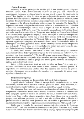 Opreçodaredenção
Portanto, a ênfase principal da palavra goel é, em termos gerais, obrigação
familiar. Dentro disto, particularmente quando se usa goel com referência às
necessidades humanas, a palavra também carrega em si o senso de pagamento de
preço.29
Isto implica na ideia do esforço e preço da parte do remidor por amor ao
parente. Às vezes significa o pagamento de um resgate, um preço de redenção, como
resultado do relacionamento familiar. Nas passagens em que o Senhor é chamado de
goel geralmente há alguma implicação sobre o preço da redenção. Em Isaías 52:10,
depois de descrever a alegria do retorno dos exilados, o profeta exclama: "O Senhor
desnudou o seu santo braço à vista de todas as nações." É como diz Michael Green: "A
redenção do povo de Deus foi cara."30
Da mesma forma, em Isaías 43:3-4, a ideia de um
preço alto na redenção está evidente: "Porque eu sou o Senhor teu Deus, o Santo de Israel,
o teu salvador; dei o Egito por teu resgate, a Etiópia e Sabá por ti. Visto que foste precioso
aos meus olhos, digno de honra, e eu te amei, darei homens por ti e os povos pela tua
vida." Green cita um comentário de Westcott: "Não se pode dizer que Deus pagou ao
opressor egípcio qualquer preço pela redenção do seu povo. Por outro lado, a ideia do
emprego de uma força gigantesca, a ideia de que a redenção custou muito, está presente
por toda parte. A força pode ser representada pelo poder, pelo amor ou pelo auto-
sacrifício divinos, que finalmente se tornam idênticos."31
Às vezes, como observa Leon Morris,32
a Bíblia usa a terminologia da redenção
das ações salvadoras de Javé precisamente para dar esta ênfase ao seu "esforço": "... vos
resgatarei com braço estendido".-33
"Tu és o Deus que operas maravilhas, e, entre os
povos, tens feito notório o teu poder. Com o teu braço remiste o teu povo."34
O esforço,
diz Morris, é considerado como o "preço" que aponta para a metáfora da redenção. A
ação de Javé custou-lhe ele mesmo,
Como enfatizaremos mais tarde na ação remidora de Boaz,35
agir como goel
naquelas circunstâncias teria sido muito custoso. Envolvia sacrifício pessoal. É
importante que mantenhamos unidos estes dois aspectos das funções do goel: os
aspectos relacionados com a posição do redentor e o pagamento do preço como
significado da redenção.
Umfuturoeumaesperança
Já sugerimos antes que um dos propósitos do livro de Rute seria expor
o significado da "redenção". Não é à toa que Paulo particularmente, no Novo
Testamento, focaliza muitas das suas ideias na pessoa de Jesus Cristo, o redentor, da
mesma forma como o autor de Rute.o faz com Boaz. Como D. A. Leggett comenta,
Nas atitudes de Boaz como goel vemos em sombra a obra salvadora í de Jesus Cristo,
seu posterior descendente. Assim como Boaz tinha o direito da redenção e, contudo, não
tinha obrigação alguma de intervir em benefício de Rute, o mesmo ocorre com Cristo.
Assim como Boaz, vendo a situação angustiante das pobres viúvas, veio em seu auxílio
porque a sua vida era governada por Javé e suas leis, também sobre o Messias foi
profetizado que a sua vida seria governada pela lei de Deus e que ele lidaria justa e
equitativamente com os pobres e aqueles que estivessem oprimidos (SI 72:2,4,12,13; Is 11:4).36
Paulo usa o "modelo do parentesco" quando fala da expiação de Cristo em
Romanos 5-8.37
Cristo está intimamente associado conosco (como Boaz com Rute), tendo
nascido "em semelhança de carne pecaminosa" (8:3). Ele paga o preço da redenção exigido
 