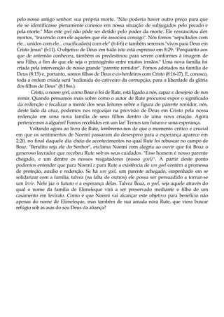 pelo nosso antigo senhor: sua própria morte. "Não poderia haver outro preço para que
ele se identificasse plenamente conosco em nossa situação de subjugados pelo pecado e
pela morte." Mas este goel não pôde ser detido pelo poder da morte. Ele ressuscitou dos
mortos, "trazendo com ele aqueles que ele associou consigo". Nós fomos "sepultados com
ele... unidos com ele... crucificado(s) com ele" (6:4-6) e também seremos "vivos para Deus em
Cristo Jesus" (6:11). O objetivo de Deus em tudo isto está expresso em 8:29: "Porquanto aos
que de antemão conheceu, também os predestinou para serem conformes à imagem de
seu Filho, a fim de que ele seja o primogénito entre muitos irmãos." Uma nova família foi
criada pela intervenção de nosso grande "parente remidor". Fomos adotados na família de
Deus (8:15) e, portanto, somos filhos de Deus e co-herdeiros com Cristo (8:16-17). E, conosco,
toda a ordem criada será "redimida do cativeiro da corrupção, para a liberdade da glória
dos filhos de Deus" (8:18ss.).
Cristo, o nosso goel, como Boaz o foi de Rute, está ligado a nós, capaz e desejoso de nos
remir. Quando pensamos mais sobre como o autor de Rute procurou expor o significado
da redenção e focalizar a mente dos seus leitores sobre a figura do parente remidor, nós,
deste lado da cruz, podemos nos regozijar na provisão de Deus em Cristo pela nossa
redenção em uma nova família de seus filhos dentro de uma nova criação. Agora
pertencemos a alguém! Fomos recebidos em um lar! Temos um futuro e uma esperança.
Voltando agora ao livro de Rute, lembremo-nos de que o momento crítico e crucial
em que os sentimentos de Noemi passaram do desespero para a esperança aparece em
2:20, no final daquele dia cheio de acontecimentos no qual Rute foi rebuscar no campo de
Boaz. "Bendito seja ele do Senhor", exclama Noemi com alegria ao ouvir que foi Boaz o
generoso lavrador que recebeu Rute sob os seus cuidados. "Esse homem é nosso parente
chegado, e um dentre os nossos resgatadores (nosso goel)". A partir deste ponto
podemos entender que para Noemi e para Rute a existência de um goel contém a promessa
de proteção, auxílio e redenção. Se há um goel, um parente achegado, empenhado em se
solidarizar com a família, talvez (na falta de outros) ele possa ser persuadido a tornar-se
um levir. Nele jaz o futuro e a esperança delas. Talvez Boaz, o goel, seja aquele através do
qual o nome da família de Elimeleque virá a ser preservado mediante o filho de um
casamento em levirato. Como é que Noemi vai alcançar este objetivo para benefício não
apenas do nome de Elimeleque, mas também de sua amada nora Rute, que viera buscar
refúgio sob as asas do seu Deus da aliança?
 