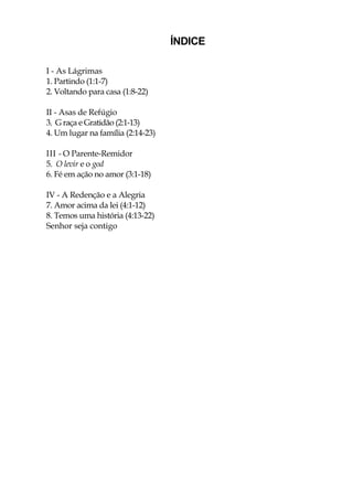 ÍNDICE
I - As Lágrimas
1. Partindo (1:1-7)
2. Voltando para casa (1:8-22)
II - Asas de Refúgio
3. G raça e Gratidão (2:1-13)
4. Um lugar na família (2:14-23)
III - O Parente-Remidor
5. O levir e o god
6. Fé em ação no amor (3:1-18)
IV - A Redenção e a Alegria
7. Amor acima da lei (4:1-12)
8. Temos uma história (4:13-22)
Senhor seja contigo
 