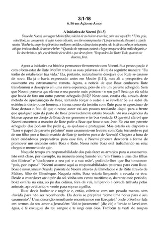 3:1-18
6. Fé em Ação no Amor
A iniciativa de Noemi (3:1-5)
Disse-lheNoemi,suasogra:Minhafilha,nãoheideeubuscar-teumlar,para quesejasfeliz? 2
Ora, pois,
nãoéBoaz,nacompanhiadecujasservasestiveste, umdosnossosparentes?Eisqueestanoitealimparáacevada
naeira. 3
Banha-te,unge-teepõeosteusmelhoresvestidos, edesceàeira; porémnãotedêsa conhecerao homem,
atéque tenhaacabado decomer ebeber.^Quando ele repousar,notarásolugaremquesedeita;entãochegarás,e
lhedescobrirásos pês, e te deitarás; ele te dirá o que deves fazer. 5
Respondeu-lhe Rute: Tudo quanto me
disseres, farei.
Agora a iniciativa na história permanece firmemente com Noemi. Sua preocupação é
com o bem-estar de Rute. Moffatt traduz as suas palavras a Rute da seguinte maneira: "Eu
tenho de estabelecer tua vida." Ela, portanto, naturalmente desejava que Rute se casasse
de novo. Ela já o havia expressado antes em Moabe (1:11), mas ali a perspectiva de
casamento era extremamente remota. Agora, a notícia de que Boaz conhecera Rute
transformou o desespero em uma nova esperança, pois ele era um parente achegado. Será
que Noemi pensava que ele era o seu parente mais próximo - o seu goel? Será que ela sabia
que havia de fato um outro parente achegado (3:12)? Neste caso, estaria ela, através deste
método de aproximação de Boaz, tentando forçar o outro a se revelar? Se ela sabia da
existência deste outro homem, a forma como ela insistiu com Rute para se aproximar de
Boaz destaca o fato de que o nosso autor vai aos poucos revelando daqui para a frente
que qualquer ação da parte de Boaz provavelmente estaria baseada não nas exigências da
lei, mas apenas no desejo de Boaz de ser generoso e ter boa vontade. O que está claro é que
Noemi encontrou a maneira de Rute pedir a Boaz que fosse o seu levir. Ele era um parente
achegado: elas podiam lhe pedir que as ajudasse e protegesse. Mas estaria ele disposto a
"fazer o papel de parente próximo" num casamento em levirato com Rute, tornando-se pai
de um filho para o finado marido de Rute (e também para o de Noemi)? Chegara a hora de
fazer cuidadosos preparativos para esse fim, e Noemi procura descobrir a forma de
promover um encontro entre Boaz e Rute. Nessa noite Boaz está trabalhando na eira;
chegou o momento de agir.
Naquele tempo era responsabilidade dos pais fazer os arranjos para o casamento.
Isto está claro, por exemplo, na maneira comq Sansão viu "em Timna a uma das filhas
dos filisteus" e "declarou-o a seu pai e a sua mãe", pedindo-lhes que lha tomassem
"pois, por esposa".1
Noemi assume aqui as responsabilidades paternas para com Rute.
Boaz é nosso parente chegado: parente de Noemi através de Elimeleque e de Rute através de
Malom, filho de Elimeleque. Naquela noite, Boaz estaria limpando a cevada na eira.
Desde o entardecer até o pôr-do-sol vinha um vento marítimo e, durante esse período,
Boaz estaria na eira, ao pé das colinas, fora da vila, limpando a cevada trilhada pêlos
animais, aproveitando o vento para soprar a palha.
Rute devia banhar-se e ungir-se e, então, cobrir-se com um pesado manto, sem
dúvida para não ser reconhecida. Ela devia se preparar "como uma noiva para o seu
casamento".2
Uma descrição semelhante encontramos em Ezequiel,3
onde o Senhor fala
em termos do seu amor a Jerusalém: "dei-te juramento" (diz ele) e "então te lavei com
água, e te enxuguei do teu sangue e te ungi com óleo. Também te vesti de roupas
 
