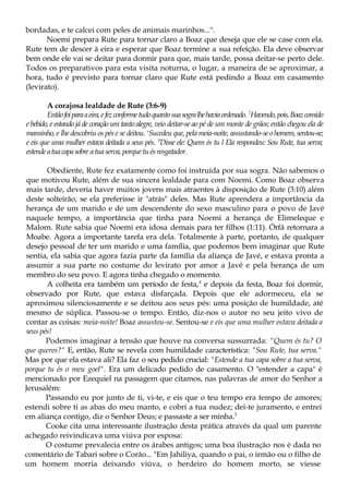 bordadas, e te calcei com peles de animais marinhos...".
Noemi prepara Rute para tornar claro a Boaz que deseja que ele se case com ela.
Rute tem de descer à eira e esperar que Boaz termine a sua refeição. Ela deve observar
bem onde ele vai se deitar para dormir para que, mais tarde, possa deitar-se perto dele.
Todos os preparativos para esta visita noturna, o lugar, a maneira de se aproximar, a
hora, tudo é previsto para tornar claro que Rute está pedindo a Boaz em casamento
(levirato).
A corajosa lealdade de Rute (3:6-9)
Entãofoiparaaeira,efezconformetudoquantosuasogralhehaviaordenado. 7
Havendo,pois,Boazcomido
e bebido, e estando já de coração um tanto alegre, veio deitar-se ao pé de um monte de grãos; então chegou ela de
mansinho, e lhe descobriu os pés e se deitou. s
Sucedeu que, pela meia-noite, assustando-seo homem, sentou-se;
e eis que uma mulher estava deitada a seus pés. 9
Disse ele: Quem és tu l Ela respondeu: Sou Rute, tua serva;
estendeatuacapasobre atua serva, porque tu ésresgatador.
Obediente, Rute fez exatamente como foi instruída por sua sogra. Não sabemos o
que motivou Rute, além de sua sincera lealdade para com Noemi. Como Boaz observa
mais tarde, deveria haver muitos jovens mais atraentes à disposição de Rute (3:10) além
deste solteirão, se ela preferisse ir "atrás" deles. Mas Rute aprendera a importância da
herança de um marido e de um descendente do sexo masculino para o povo de Javé
naquele tempo, a importância que tinha para Noemi a herança de Elimeleque e
Malom. Rute sabia que Noemi era idosa demais para ter filhos (1:11). Órfã retornara a
Moabe. Agora a importante tarefa era dela. Totalmente à parte, portanto, de qualquer
desejo pessoal de ter um marido e uma família, que podemos bem imaginar que Rute
sentia, ela sabia que agora fazia parte da família da aliança de Javé, e estava pronta a
assumir a sua parte no costume do levirato por amor a Javé e pela herança de um
membro do seu povo. E agora tinha chegado o momento.
A colheita era também um período de festa,4
e depois da festa, Boaz foi dormir,
observado por Rute, que estava disfarçada. Depois que ele adormeceu, ela se
aproximou silenciosamente e se deitou aos seus pés: uma posição de humildade, até
mesmo de súplica. Passou-se o tempo. Então, diz-nos o autor no seu jeito vivo de
contar as coisas: meia-noite! Boaz assustou-se. Sentou-se e eis que uma mulher estava deitada a
seus pés!
Podemos imaginar a tensão que houve na conversa sussurrada: "Quem és tu? O
que queres?" E, então, Rute se revela com humildade característica: "Sou Rute, tua serva."
Mas por que ela estava ali? Ela faz o seu pedido crucial: "Estende a tua capa sobre a tua serva,
porque tu és o meu goel". Era um delicado pedido de casamento. O "estender a capa" é
mencionado por Ezequiel na passagem que citamos, nas palavras de amor do Senhor a
Jerusalém:
Passando eu por junto de ti, vi-te, e eis que o teu tempo era tempo de amores;
estendi sobre ti as abas do meu manto, e cobri a tua nudez; dei-te juramento, e entrei
em aliança contigo, diz o Senhor Deus; e passaste a ser minha.5
Cooke cita uma interessante ilustração desta prática através da qual um parente
achegado reivindicava uma viúva por esposa:
O costume prevalecia entre os árabes antigos; uma boa ilustração nos é dada no
comentário de Tabari sobre o Corão... "Em Jahiliya, quando o pai, o irmão ou o filho de
um homem morria deixando viúva, o herdeiro do homem morto, se viesse
 