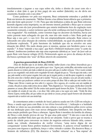 imediatamente e jogasse a sua capa sobre ela, tinha o direito de casar com ela e
receber o dote (isto é, que já fora pago) do seu senhor (falecido), ou de dá-la em
casamento, ficando com o seu dote."6
Como podemos ver pela sua resposta, Boaz certamente entendeu o pedido de
Rute em termos de casamento. "Melhor fizeste a tua última benevolência que a primeira,
pois não foste após jovens" ('í-10). Para que não tenhamos a ideia de que Rute estivesse
fazendo alguma coisa imprópria, ou até mesmo imoral, pedindo a Boaz que se casasse
em levirato com ela (um procedimento que estaria totalmente fora de cogitação num
casamento comum), o autor esclarece que ela sente confiança em fazê-lo porque Boaz é
"seu resgatador". Na realidade, como veremos logo no decorrer da história, havia um
outro parente mais achegado do que ele, mas isto não muda o fato: Rute pede que
Boaz seja o seu goel e o seu levir. Era um empreendimento arriscado. Rute estava se
colocando em uma situação de extrema vulnerabilidade, na qual ela poderia ter sido
facilmente explorada. "É pelo heroísmo da lealdade que ela se envolve em uma
situação tão difícil. Ela nada deseja para si mesma, apenas um herdeiro para o seu
marido."7
A frase "estende a tua capa", que Keil e Delitzsch traduzem como "o canto da
coberta", lembra-nos (embora não seja uma expressão idêntica) as "asas" de Javé sob as
quais Rute veio buscar refúgio (2:12). Pertencendo agora ao povo da aliança de Javé,
ela busca a proteção das "asas" de Boaz através do casamento.
A graciosa generosidade de Boaz (3:10-18)
Disse ele: Bendita sejas tu do Senhor, filha tninha; melhor fizeste a tua última benevolência que a
primara, pois não foste após jovens, quer pobres quer ricos. n
Agora, pois, minha filha, não tenhas receio; tudo
quanto disseste eu te farei, pois toda a cidade do meu povo sabe que és mulher virtuosa. n
Ora é muito verdade
que eu sou resgatador; mas ainda outro resgatador há mais chegado do que eu. l3
Fica-te aqui esta noite, e será
que, pela manhã, se ele te quiser resgatar, bem está, que te resgate; porém, se não lhe apraz resgatar-te, eu afarei,
tão certo como vive o Senhor; deita-te aqui até à manhã. }4
Ficou-se, pois, deitada a seus pés até pela manhã, e
levantou-se antes que pudessem conhecer um ao outro; porque ele disse: Não se saiba que veio mulher à eira.
15
Disse mais: Dá-me o manto que tens sobre ti, e segura-o. Ela o segurou, ele o encheu com seis medidas de
cevada,elhopôsàscostas;entãoentrouelana cidade. 15
Em chegandoàca .? desuasogra,estalhedisse:Comolhe
passaram as cousas, filha minha? Ela lhe contou tudo quanto aquele homem lhe fizera. 17
E disse ainda: Estas
seis medidas de cevada ele mas deu, e me disse: Não voltes para a tua sogra sem nada. w
Então lhe disse
Noemi: Espera, minha filha, até que saibas em que darão as cousas, porque aquele homem não descansará,
enquantonãoseresolverestecasoaindahoje.
Já comentamos antes o sentido de hased, palavra usada em 1:8 e 2:20 em relação a
Deus, e usada aqui para com Rute (a tua última benevolência).  ledicação e a lealdade
de Rute se vêem na sua prontidão em não colocar a sua preferência pêlos jovens acima
de sua dedicação para com suas novas obrigações familiares. Isto desperta em Boaz
uma oração pedindo que Deus a abençoe. Agora Rute é membro da família da aliança
de Deus e está dando provas de sua "fé que atua pelo amor".9
E não era o caso de ela
não poder escolher! Está claro que ela devia ser atraente. Todo o povo que se reunia à
porta da cidade para conversar ou tratar de negócios estivera falando dela, comen-
tando sua virtude, chamando-a de mulher virtuosa, "uma noiva digna de ser
conquistada" (como Knox prefere traduzir livremente). A palavra virtude também se
usa para com riqueza e opulência, força e valor, virtude e caráter. Ela descreve Boaz, o
homem de influência (2:1). Ela descreve a "mulher virtuosa" ou a "boa esposa" de
 