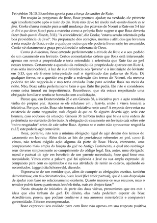 Provérbios 31:10. E também aponta para a força do caráter de Rute.
Em reação às perguntas de Rute, Boaz promete ajudar; na verdade, ele promete
agir imediatamente após o raiar do dia. Rute não deve ter medo: tudo quanto disseste eu te
farei. Cooke chama atenção para a sutil mudança das palavras de Noemi a Rute em 3:4 (ele
te dirá o que deves fazer) para a maneira como a própria Rute sugere o que Boaz deveria
fazer (tudo quanto disseste, 3:11). "A coincidência", diz Cooke, "estava sendo orientada pela
boa providência de Javé". Na preparação dos corações, mentes e atitudes que levaram
a esta reação de Boaz, e não a qualquer outra que ele poderia livremente ter assumido,
Cooke vê claramente a graça providencial e soberana de Deus.
Como já dissemos, Boaz entende perfeitamente a atitude de Rute e o seu pedido
de um casamento em levirato. Certos comentaristas crêem que Boaz está interessado
apenas em remir a propriedade e teria entendido a referência que Rute faz ao goel
nesses termos. Certamente a questão da redenção da propriedade aparece em Rute 4,
mas seria inconcebível, à luz de sua referência aos "jovens" e à instituição do levirato
em 3:13, que ele tivesse interpretado mal o significado das palavras de Rute. De
qualquer forma, se a questão era pedir a redenção das terras de Noemi, ela mesma
poderia ter ido negociá-la e não teria enviado Rute para acordar Boaz no meio da
noite. Não, Boaz sabia perfeitamente bem o que Rute lhe pedia. Ele não o considerou
como coisa imoral ou impertinência. Reconheceu que ela estava respeitando uma
obrigação familiar e sentiu-se honrado com a solicitação.
Parece que, em Deuteronômio 25 e em Génesis 38, a iniciativa para a ação remidora
vinha do próprio goel. Apenas se ele relutasse em . fazê-lo, então a viúva tomaria a
iniciativa. Por que, então, Boaz não tomou a iniciativa neste caso? A resposta deve estar na
existência de outro resgatador, mais chegado do que eu. Se alguém deveria agir, seria este
homem, caso soubesse da situação. Génesis 38 também indica que havia uma ordem de
preferência no exercício do levirato. A obrigação do casamento em levirato caía sobre este
"outro resgatador" antes de cair sobre Boaz. Apenas se o outro não aprouvesse resgatá-la
(v.13) este poderia agir como levir.
Boaz, portanto, não tem a mínima obrigação legal de agir dentro dos termos do
casamento em levirato. Além disto, as leis do pen-tateuco referentes ao goel, como já
vimos, não teriam exigido ação alguma da parte de Boaz. Havia, entretanto, uma
compreensão mais ampla da função do goel no Antigo Testamento, a qual não restringia
seus deveres simplesmente ao cumprimento do código legal. Era, antes, uma obrigação
moral e pactuai de agir em benefício de um parente necessitado, fosse qual fosse essa
necessidade. Vimos como a palavra goel foi aplicada a Javé na sua ampla expressão de
compaixão para com os oprimidos e na sua atividade de remir os cativos, ajudando os
necessitados. Leggett cita Schoneveld, dizendo:
Esperava-se de um remidor que, além de cumprir as obrigações escritas, também
demonstrasse, em tais circunstâncias, o seu hesed (fiel amor pactuai), que é a sua disposição
de ajudar com base no relacionamento existente. Quanto maiores os seus recursos, mais o
remidor poderia fazer; quanto mais hesed ele tinha, mais ele desejava fazer.10
Nesta situação de iniciativa da parte das duas viúvas, presumimos que era esta a
ideia que elas tinham do goel. De direito, elas nada poderiam esperar de Boaz.
Acreditavam, porém, que podiam confiar-se à sua amorosa misericórdia e compassiva
generosidade. E foram recompensadas.
Boaz expressou seu cuidado para com Rute não apenas em sua resposta positiva
 