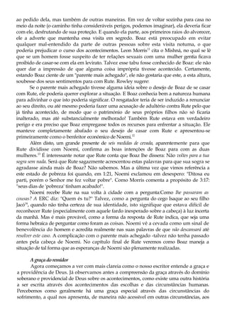 ao pedido dela, mas também de outras maneiras. Em vez de voltar sozinha para casa no
meio da noite (o caminho tinha consideráveis perigos, podemos imaginar), ela deveria ficar
com ele, desfrutando de sua proteção. E quando ela parte, aos primeiros raios do alvorecer,
ele a adverte que mantenha essa visita em segredo. Boaz está preocupado em evitar
qualquer mal-entendido da parte de outras pessoas sobre esta visita notuma, o que
poderia prejudicar o curso dos acontecimentos. Leon Morris11
cita o Mishná, no qual se lê
que se um homem fosse suspeito de ter relações sexuais com uma mulher gentia ficava
proibido de casar-se com ela em levirato. Talvez esse tabu fosse conhecido de Boaz: ele não
quer dar a impressão de que alguma coisa imprópria tivesse acontecido. Certamente,
estando Boaz ciente de um "parente mais achegado", ele não gostaria que este, a esta altura,
soubesse dos seus sentimentos para com Rute. Rowley sugere:
Se o parente mais achegado tivesse alguma ideia sobre o desejo de Boaz de se casar
com Rute, ele poderia querer explorar a situação. E Boaz conhecia bem a natureza humana
para adivinhar o que isto poderia significar. O resgatador teria de ser induzido a renunciar
ao seu direito, ou até mesmo poderia fazer uma acusação de adultério contra Rute pelo que
já tinha acontecido, de modo que o património de seus próprios filhos não só ficaria
inalterado, mas até substancialmente melhorado! Também Rute estava em verdadeiro
perigo e era preciso que Boaz empregasse todos os recursos para enfrentar a situação. Ele
manteve completamente abafado o seu desejo de casar com Rute e apresentou-se
primeiramente como o benfeitor económico de Noemi.12
Além disto, um grande presente de seis medidas de cevada, aparentemente para que
Rute dividisse com Noemi, confirma as boas intenções de Boaz para com as duas
mulheres.13
É interessante notar que Rute conta que Boaz lhe dissera: Não voltes para a tua
sogra sem nada. Será que Rute sagazmente acrescentou estas palavras para que sua sogra se
agradasse ainda mais de Boaz? Não sabemos. Mas a última vez que vimos referência a
este estado de pobreza foi quando, em 1:21, Noemi exclamou em desespero: "Ditosa eu
parti, porém o Senhor me fez voltar pobre". Como Morris comenta a propósito de 3:17:
"seus dias de 'pobreza' tinham acabado!".
Noemi recebe Rute na sua volta à cidade com a pergunta:Como lhe passaram as
cousas? A ERC diz: "Quem és tu?" Talvez, como a pergunta do cego Isaque ao seu filho
Jacó14
, quando não tinha certeza de sua identidade, isto signifique que estava difícil de
reconhecer Rute (especialmente com aquele fardo inesperado sobre a cabeça) à luz incerta
da manhã. Mas é mais provável, como a forma da resposta de Rute indica, que seja uma
forma hebraica de perguntar como foram as coisas. Noemi vê a cevada como um sinal de
benevolência do homem e acredita realmente nas suas palavras de que não descansará até
resolver este caso. A complicação com o parente mais achegado -talvez não tenha passado
antes pela cabeça de Noemi. No capítulo final de Rute veremos como Boaz maneja a
situação de tal forma que as esperanças de Noemi são plenamente realizadas.
Agraça do remidor
Agora começamos a ver com mais clareia como o nosso escritor entende a graça e
a providência de Deus. Já observamos antes a compreensão da graça através do domínio
soberano e providencial de Deus sobre os acontecimentos, como existe uma outra história
a ser escrita através dos acontecimentos das escolhas e das circunstâncias humanas.
Percebemos como geralmente há uma graça especial através das circunstâncias do
sofrimento, a qual nos apresenta, de maneira não acessível em outras circunstâncias, aos
 