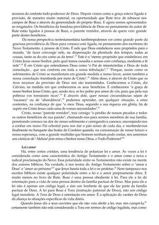 recursos do conforto todo-poderoso de Deus. Depois vimos como a graça esteve ligada à
provisão, de maneira muito material, na oportunidade que Rute teve de rebuscar nos
campos de Boaz e através da generosidade do próprio Boaz. E agora somos apresentados
ao resgatador. Os benefícios da bondosa providência de Deus no pensamento do autor de
Rute estão ligados à pessoa de Boaz, o parente remidor, através de quem veio grande
parte destes benefícios.
Da nossa perspectiva neotestamentária tambémpodemos ver como grande parte da
graciosa providência de Deus para conosco está ligada, no pensamento dos escritores do
Novo Testamento, à pessoa de Cristo. É nele que Deus estabeleceu seus propósitos para o
mundo, "de fazer convergir nele, na dispensação da plenitude dos tempos, todas as
cousas, tanto as do céu como as da terra".15
Este é o "eterno propósito que estabeleceu em
Cristo Jesus nosso Senhor, pelo qual temos ousadia e acesso com confiança, mediante a fé
nele".16
É em Cristo que entendemos Deus como "o Pai de misericórdias e Deus de toda
consolação... que nos conforta em toda a nossa tribulação".17
"Porque, assim como os
sofrimentos de Cristo se manifestam em grande medida a nosso favor, assim também a
nossa consolação transborda por meio de Cristo".18
Além disso, é através de Cristo que os
ricos recursos da provisão de Deus nos são transmitidos. Conhecemos a Cristo, diz
Calvino, na medida em que conhecemos os seus benefícios. E conhecemos "a graça de
nosso Senhor Jesus Cristo, que, sendo rico, se fez pobre por amor de vós, para que pela sua
pobreza vos tornásseis ricos".19
E através dele, quer nossas circunstâncias sejam de
"escassez" ou de "abundância",20
podemos aprender, em qualquer situação, a estar
contentes, na confiança de que "o meu Deus, segundo a sua riqueza em glória, há de
suprir em Cristo Jesus cada uma de vossas necessidades".21
Cristo, nosso "parente remidor", traz consigo "o perdão de nossos pecados e todos
os outros benefícios de sua paixão", chamando-nos para sermos membros de sua família,
penetrando conosco na dor do nosso sofrimento e carregando-a conosco, encorajando-nos
a confiar em nosso Pai celestial para nos dar o pão nosso de cada dia, e recebendo-nos
finalmente no banquete das bodas do Cordeiro quando, na consumação de nosso futuro e
nossa esperança, com a grande multidão que homem nenhum pode contar, nos uniremos
aos cânticos de "Aleluia! pois reina o Senhor nosso Deus, o Todo-Poderoso!"22
Leieamor
Há, entre certos cristãos, uma tendência de polarizar lei e amor. Às vezes a lei é
considerada como uma característica do Antigo Testamento e o amor como a nova e
radical proclamação do Novo. Essa polaridade entre os Testamentos não existe na mente
dos autores bíblicos. Na verdade, é nos textos do Antigo Testamento sobre o "amor a
Deus" e "amor ao próximo"23
que Jesus baseia toda a lei e os profetas.24
Nem tampouco nos
escritos bíblicos existe qualquer polaridade entre a lei e o amor propriamente ditos. E
muito menos no livro de Rute. Boaz é uma pessoa obediente à lei. Para ele a lei dá
orientação para a vida de uma pessoa dentro da família pactuai de Deus. Mas para ele a
lei não é apenas um código legal, e sim um lembrete de que ele faz parte da família
pactuai de Deus. A lei para Boaz é Tora (instrução paternal de Deus), não um código
legal moralista. A Tora de Deus é orientação em amor. É a aplicação do caráter do Deus
da aliança às situações específicas da vida diária.
Quando Jesus diz a seus ouvintes que ele não veio abolir a lei, mas sim cumpri-la,25
certamente também não está considerando a Tora em termos de código legalista, mas como
 