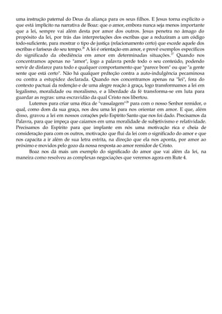 uma instrução paternal do Deus da aliança para os seus filhos. E Jesus torna explícito o
que está implícito na narrativa de Boaz: que o amor, embora nunca seja menos importante
que a lei, sempre vai além desta por amor dos outros. Jesus penetra no âmago do
propósito da lei, por trás das interpretações dos escribas que a reduziram a um código
todo-suficiente, para mostrar o tipo de justiça (relacionamento certo) que excede aquele dos
escribas e fariseus do seu tempo.26
A lei é orientação em amor, e provê exemplos específicos
do significado da obediência em amor em determinadas situações.27
Quando nos
concentramos apenas no "amor", logo a palavra perde todo o seu conteúdo, podendo
servir de disfarce para todo e qualquer comportamento que "parece bom" ou que "a gente
sente que está certo". Não há qualquer prdteção contra a auto-indulgência pecaminosa
ou contra a estupidez declarada. Quando nos concentramos apenas na "lei", fora do
contexto pactuai da redenção e de uma alegre reação à graça, logo transformamos a lei em
legalismo, moralidade ou moralismo, e a liberdade da fé transforma-se em luta para
guardar as regras: uma escravidão da qual Cristo nos libertou.
Lutemos para criar uma ética de "vassalagem"28
para com o nosso Senhor remidor, o
qual, como dom da sua graça, nos deu uma lei para nos orientar em amor. E que, além
disso, gravou a lei em nossos corações pelo Espírito Santo que nos foi dado. Precisamos da
Palavra, para que impeça que caiamos em uma moralidade de subjetivismo e relatividade.
Precisamos do Espírito para que implante em nós uma motivação rica e cheia de
consideração para com os outros, motivação que flui da lei com o significado do amor e que
nos capacita a ir além de sua letra estrita, na direção que ela nos aponta, por amor ao
próximo e movidos pelo gozo da nossa resposta ao amor remidor de Cristo.
Boaz nos dá mais um exemplo do significado do amor que vai além da lei, na
maneira como resolveu as complexas negociações que veremos agora em Rute 4.
 