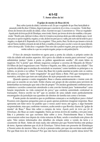 4:1-12
7. Amor além da lei
O golpe de mestre de Boaz (4:1-6)
Boazsubiu àportada cidade,eassentou-seali. Eisque oresgatador deque Boazhaviafaladoia
passando;entãolhedisse:Ófulano,chega-teparaaqui eassenta-te; elesevirou, e seassentou. 2
Então Boaz
tomoudezhomensdos anciãos da cidade, e disse: Assentai-vos aqui. E assentaram-se. 3
Disse ao resgatador:
AquelapartedaterraquefoideElimeleque,nossoirmão,Noemi,quetornoudaterradosmoabitas,atempara
venda.^Resolvi,pois,informar-tedisso,edizer-te:Compra-anapresençadestesqueestãosentadosaqui,ena de
meupovo;sequeresresgatá-la,resgata-a,senão,declara-moparaqueeu osaiba,poisoutronãohásenãotuquea
resgates,eeudepoisdeti.Respondeu ele:Euaresgatarei. 5
Disse,porém,Boaz: Nodiaemquetomaresaterrada
mãodeNoemi,tambématomarásdamãodeRute,amoabita,jáviúva,para suscitar o nome do esposo falecido,
sobre a herança dele. 6
Então disse o resgatador: Para mim não a poderei resgatar, para que não prejudique a
minha:redimetu oquemecumpriaresgatar, porqueeunãopodereifazê-lo.
O foco de atenção transfere-se agora para a porta da cidade, o próprio centro da
vida da cidade sob muitos aspectos. Ali o povo da cidade se reunia para conversar1
e para
administrar justiça.2
Junto à porta os pobres aguardavam auxílio.3
Ali eram feitos os
negócios. Foi "à porta" que Abraão negociou comprar a caverna de Macpela de Efrom.4
Os filhos de Jacó negociaram com "Hamor e Siquém, seu filho, à porta da sua cidade".5
Era
à porta da cidade que os anciãos da sociedade se reuniam,6
como também os príncipes e os
nobres, os jovens e os velhos.7
E nesse dia, Boaz foi à porta assentar-se junto com os outros.
Ele estava à espera do "outro resgatador" do qual falara a Rute. Pelo que transparece na
narrativa, está claro que tem um sutil plano de ação preparado em sua mente.
Quando aparece o outro resgatador, Boaz o chama amistosamente e insiste com ele
para que se assente ao seu lado. Então chama um grupo de dez anciãos para servirem de
testemunhas na transação que está a fim de propor.8
Os anciãos geralmente confirmavam os
contratos e acordos comerciais atendendo a este convite formal para "testemunhar": uma
função importante na vida comercial do povo,9
que conferia autoridade contratual às
transações. Estava escrito na lei10
que os anciãos de uma cidade eram particularmente
encarregados da jurisdição nas questões de direitos de família tais como o levirato.
É neste ponto da narrativa que os problemas começam a se multiplicar para o leitor!
Ficamos com algumas perguntas para as quais apenas podemos imaginar respostas. Boaz
apresenta um fator novo no padrão que o nosso autor teceu até agora, e algo bastante
surpreendente, mas que, conforme veremos, acaba sendo o que Rowley chama de "golpe de
mestre" de Boaz.11
Boaz fala sobre a compra da terra: Aquela parte da terra que foi de
Elimeleque, diz Boaz ao outro resgatador, Noemi, que tornou da terra dos moabitas, a tem para venda.
Esta é a primeira vez que ouvimos falar sobre a terra. Possivelmente Boaz e Noemi
conversaram sobre isso depois da visita noturna de Rute, sendo o resultado este plano de
ação. Não somos informados dos detalhes da relação entre a venda da terra e o
casamento de Rute. Antes de mais nada, não sabemos por que Noemi herdou este pedaço
de terra. Apenas sabemos que ele foi de Elimeleque. Talvez fosse um presente de Elimeleque
a Noemi antes de morrer. Mas, se ela já a possuía então, por que não ouvimos nada antes?
Por que Rute teve de ir rebuscar? Por que não havia subsistência a partir dessa terra? De
 