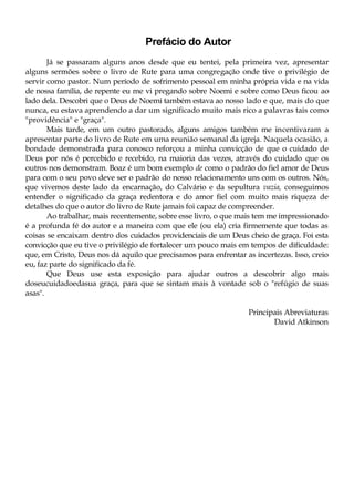 Prefácio do Autor
Já se passaram alguns anos desde que eu tentei, pela primeira vez, apresentar
alguns sermões sobre o livro de Rute para uma congregação onde tive o privilégio de
servir como pastor. Num período de sofrimento pessoal em minha própria vida e na vida
de nossa família, de repente eu me vi pregando sobre Noemi e sobre como Deus ficou ao
lado dela. Descobri que o Deus de Noemi também estava ao nosso lado e que, mais do que
nunca, eu estava aprendendo a dar um significado muito mais rico a palavras tais como
"providência" e "graça".
Mais tarde, em um outro pastorado, alguns amigos também me incentivaram a
apresentar parte do livro de Rute em uma reunião semanal da igreja. Naquela ocasião, a
bondade demonstrada para conosco reforçou a minha convicção de que o cuidado de
Deus por nós é percebido e recebido, na maioria das vezes, através do cuidado que os
outros nos demonstram. Boaz é um bom exemplo de como o padrão do fiel amor de Deus
para com o seu povo deve ser o padrão do nosso relacionamento uns com os outros. Nós,
que vivemos deste lado da encarnação, do Calvário e da sepultura vazia, conseguimos
entender o significado da graça redentora e do amor fiel com muito mais riqueza de
detalhes do que o autor do livro de Rute jamais foi capaz de compreender.
Ao trabalhar, mais recentemente, sobre esse livro, o que mais tem me impressionado
é a profunda fé do autor e a maneira com que ele (ou ela) cria firmemente que todas as
coisas se encaixam dentro dos cuidados providenciais de um Deus cheio de graça. Foi esta
convicção que eu tive o privilégio de fortalecer um pouco mais em tempos de dificuldade:
que, em Cristo, Deus nos dá aquilo que precisamos para enfrentar as incertezas. Isso, creio
eu, faz parte do significado da fé.
Que Deus use esta exposição para ajudar outros a descobrir algo mais
doseucuidadoedasua graça, para que se sintam mais à vontade sob o "refúgio de suas
asas".
Principais Abreviaturas
David Atkinson
 