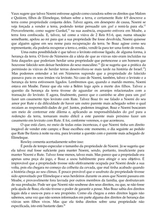 Vaux sugere que talvez Noemi estivesse agindo como curadora sobre os direitos que Malom
e Quüiom, filhos de Elimeleque, tinham sobre a terra, e certamente Rute 4:9 descreve a
terra como propriedade conjunta deles. Talvez agora, em desespero de causa, Noemi se
veja forçada a vender a terra, podendo tentar persuadir um goel a remi-la para ela.12
Provavelmente, como sugere Gunkel,13
na sua ausência, enquanto estivera em Moabe, a
terra fora confiscada. E, talvez, tal como a viúva de 2 Reis 8:1-6, que, numa situação
semelhante, apelou ao rei para que a sua propriedade lhe fosse devolvida, Noemi quisesse
que alguém agisse em seu nome para recuperação da terra. Se Boaz agisse como seu
representante, ela poderia recuperar a terra e, então, vendê-la para ter uma fonte de renda.
Uma outra possibilidade é que talvez o levirato estivesse ligado, de alguma forma, à
herança da terra. O livro de Números dá a ideia de que as viúvas não eram incluídas na
lista daqueles que poderiam herdar uma propriedade que pertencesse a um homem que
houvesse falecido sem deixar herdeiros do sexo masculino.14
(Já se sugeriu que a prática da
permissão às viúvas de herdar terras desenvolveu-se mais tarde na história de Israel.15
)
Mas podemos entender a lei em Números supondo que a propriedade do falecido
passava para os seus irmãos via levirato. No caso de Noemi, também, talvez o levirato e a
herança da terra estivessem ligados. Lembremos que, quando o marido morreu, Noemi
estava em Moabe. Parece que ela veio a Belém logo após a morte dos filhos. Talvez a
questão da herança da terra tivesse de aguardar os arranjos relacionados com a
transação do levirato. E agora, finalmente, parece que o caminho se abre para um goel
fazer um casamento tipo levirato com Rute. Talvez Boaz tiv sse falado a Noemi do seu
amor por Rute e da dificuldade de haver um outro parente mais achegado sobre o qual
recaíam as responsabili-dades de goel. Juntos, podemos imaginar, Boaz e Noemi buscaram
um meio de contornar este dilema e, aplicando as responsabilidades do goel para a
redenção da terra, tornaram muito difícil a este parente mais próximo fazer um
casamento em levirato com Rute. E foi, conforme veremos, o que aconteceu.
O que está claro, no meio de todas estas incertezas, é que Noemi tinha um direito
inegável de vender este campo; e Boaz escolheu este momento, o dia seguinte ao pedido
que Rute lhe fizera à noite na eira, para levantar a questão com o parente mais achegado de
Elimeleque.
Rowley comenta acertadamente sobre isso:
É perda de tempo especular o tamanho da propriedade de Noemi. Já se sugeriu que
ela talvez mal fosse suficiente para manter Noemi, sendo, portanto, insuficiente para
manter Noemi e Rute. Talvez fosse menos, talvez mais. Mas parece que a propriedade era
apenas uma peça do jogo, e Boaz a usou habilmente para atingir o seu objetivo. É
improvável que a propriedade tivesse sido efetivamente ocupada por Noemi desde a sua
volta, pois ela chegara no começo da colheita da cevada, que mal tinha acabado quando
a história chega ao seu clímax. É pouco provável que o usufruto da propriedade tivesse
sido aproveitado por Elimeleque e seus herdeiros durante os anos que Noemi passara em
Moabe, e provavelmente fora lavrada por outros membros da família, que desfrutavam
de sua produção. Pode ser que Noemi não soubesse dos seus direitos, ou que, se não fosse
pela ajuda de Boaz, ela não tivesse o poder de garantir a posse. Mas Boaz sabia dos direitos
legais dela e usou-os para o seu propósito. Como ela chegou a estes direitos legais não
sabemos, uma vez que não somos informados em parte alguma dos direitos de herança das
viúvas sem filhos vivos. Mas que ela tinha direitos sobre uma propriedade não
especificada, isto está bastante claro.16
 