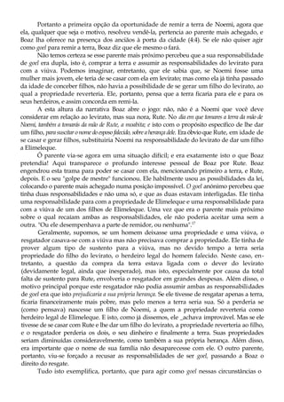Portanto a primeira opção da oportunidade de remir a terra de Noemi, agora que
ela, qualquer que seja o motivo, resolveu vendê-la, pertencia ao parente mais achegado, e
Boaz lha oferece na presença dos anciãos à porta da cidade (4:4). Se ele não quiser agir
como goel para remir a terra, Boaz diz que ele mesmo o fará.
Não temos certeza se esse parente mais próximo percebeu que a sua responsabilidade
de goel era dupla, isto é, comprar a terra e assumir as responsabilidades do levirato para
com a viúva. Podemos imaginar, entretanto, que ele sabia que, se Noemi fosse uma
mulher mais jovem, ele teria de se casar com ela em levirato; mas como ela já tinha passado
da idade de conceber filhos, não havia a possibilidade de se gerar um filho do levirato, ao
qual a propriedade reverteria. Ele, portanto, pensa que a terra ficaria para ele e para os
seus herdeiros, e assim concorda em remi-la.
A esta altura da narrativa Boaz abre o jogo: não, não é a Noemi que você deve
considerar em relação ao levirato, mas sua nora, Rute. No dia em que tomares a terra da mão de
Noemi, também a tomarás da mão de Rute, a moabita; e isto com o propósito específico de lhe dar
um filho, para suscitar o nome do esposo falecido, sobre a herança dele. Era óbvio que Rute, em idade de
se casar e gerar filhos, substituiria Noemi na responsabilidade do levirato de dar um filho
a Elimeleque.
Ô parente via-se agora em uma situação difícil; e era exatamente isto o que Boaz
pretendia! Aqui transparece o profundo interesse pessoal de Boaz por Rute. Boaz
engendrou esta trama para poder se casar com ela, mencionando primeiro a terra, e Rute,
depois. E o seu "golpe de mestre" funcionou. Ele habilmente usou as possibilidades da lei,
colocando o parente mais achegado numa posição impossível. O goel anónimo percebeu que
tinha duas responsabilidades e não uma só, e que as duas estavam interligadas. Ele tinha
uma responsabilidade para com a propriedade de Elimeleque e uma responsabilidade para
com a viúva de um dos filhos de Elimeleque. Uma vez que era o parente mais próximo
sobre o qual recaíam ambas as responsabilidades, ele não poderia aceitar uma sem a
outra. "Ou ele desempenhava a parte de remidor, ou nenhuma".17
Geralmente, supomos, se um homem deixasse uma propriedade e uma viúva, o
resgatador casava-se com a viúva mas não precisava comprar a propriedade. Ele tinha de
prover algum tipo de sustento para a viúva, mas no devido tempo a terra seria
propriedade do filho do levirato, o herdeiro legal do homem falecido. Neste caso, en-
tretanto, a questão da compra da terra estava ligada com o dever do levirato
(devidamente legal, ainda que inesperado), mas isto, especialmente por causa da total
falta de sustento para Rute, envolveria o resgatador em grandes despesas. Além disso, o
motivo principal porque este resgatador não podia assumir ambas as responsabilidades
de goel era que isto prejudicaria a sua própria herança. Se ele tivesse de resgatar apenas a terra,
ficaria financeiramente mais pobre, mas pelo menos a terra seria sua. Só a perderia se
(como pensava) nascesse um filho de Noemi, a quem a propriedade reverteria como
herdeiro legal de Elimeleque. E isto, como já dissemos, ele _achava improvável. Mas se ele
tivesse de se casar com Rute e lhe dar um filho do levirato, a propriedade reverteria ao filho,
e o resgatador perderia os dois, o seu dinheiro e finalmente a terra. Suas propriedades
seriam diminuídas consideravelmente, como também a sua própria herança. Além disso,
era importante que o nome de sua família não desaparecesse com ele. O outro parente,
portanto, viu-se forçado a recusar as responsabilidades de ser goel, passando a Boaz o
direito do resgate.
Tudo isto exemplifica, portanto, que para agir como goel nessas circunstâncias o
 