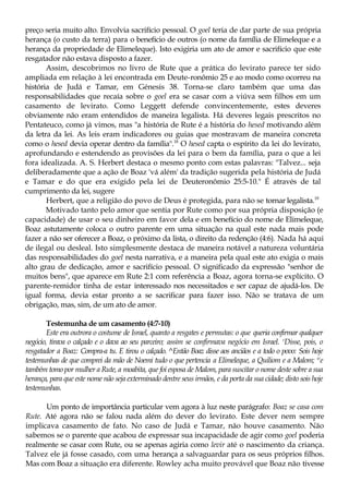 preço seria muito alto. Envolvia sacrifício pessoal. O goel teria de dar parte de sua própria
herança (o custo da terra) para o benefício de outros (o nome da família de Elimeleque e a
herança da propriedade de Elimeleque). Isto exigiria um ato de amor e sacrifício que este
resgatador não estava disposto a fazer.
Assim, descobrimos no livro de Rute que a prática do levirato parece ter sido
ampliada em relação à lei encontrada em Deute-ronômio 25 e ao modo como ocorreu na
história de Judá e Tamar, em Génesis 38. Torna-se claro também que uma das
responsabilidades que recaía sobre o goel era se casar com a viúva sem filhos em um
casamento de levirato. Como Leggett defende convincentemente, estes deveres
obviamente não eram entendidos de maneira legalista. Há deveres legais prescritos no
Pentateuco, como já vimos, mas "a história de Rute é a história do hesed motivando além
da letra da lei. As leis eram indicadores ou guias que mostravam de maneira concreta
como o hesed devia operar dentro da família".18
O hesed capta o espírito da lei do levirato,
aprofundando e estendendo as provisões da lei para o bem da família, para o que a lei
fora idealizada. A. S. Herbert destaca o mesmo ponto com estas palavras: "Talvez... seja
deliberadamente que a ação de Boaz 'vá além' da tradição sugerida pela história de Judá
e Tamar e do que era exigido pela lei de Deuteronômio 25:5-10." É através de tal
cumprimento da lei, sugere
Herbert, que a religião do povo de Deus é protegida, para não se tornar legalista.19
Motivado tanto pelo amor que sentia por Rute como por sua própria disposição (e
capacidade) de usar o seu dinheiro em favor dela e em benefício do nome de Elimeleque,
Boaz astutamente coloca o outro parente em uma situação na qual este nada mais pode
fazer a não ser oferecer a Boaz, o próximo da lista, o direito da redenção (4:6). Nada há aqui
de ilegal ou desleal. Isto simplesmente destaca de maneira notável a natureza voluntária
das responsabilidades do goel nesta narrativa, e a maneira pela qual este ato exigia o mais
alto grau de dedicação, amor e sacrifício pessoal. O significado da expressão "senhor de
muitos bens", que aparece em Rute 2:1 com referência a Boaz, agora torna-se explícito. O
parente-remidor tinha de estar interessado nos necessitados e ser capaz de ajudá-los. De
igual forma, devia estar pronto a se sacrificar para fazer isso. Não se tratava de um
obrigação, mas, sim, de um ato de amor.
Testemunha de um casamento (4:7-10)
Este era outrora o costume de Israel, quanto a resgates e permutas: o que queria confirmar qualquer
negócio, tirava o calçado e o dava ao seu parceiro; assim se confirmava negócio em Israel. s
Disse, pois, o
resgatador a Boaz: Compra-a tu. E tirou o calçado. ^Então Boaz disse aos anciãos e a todo o povo: Sois hoje
testemunhas de que comprei da mão de Noemi tudo o que pertencia a Elimeleque, a Quiliom e a Malom; w
e
também tomo por mulher a Rute, a moabita, que foi esposa de Malom, para suscitar o nome deste sobre a sua
herança, para que este nome não seja exterminado dentre seus irmãos, e da porta da sua cidade; disto sois hoje
testemunhas.
Um ponto de importância particular vem agora à luz neste parágrafo: Boaz se casa com
Rute. Até agora não se falou nada além do dever do levirato. Este dever nem sempre
implicava casamento de fato. No caso de Judá e Tamar, não houve casamento. Não
sabemos se o parente que acabou de expressar sua incapacidade de agir como goel poderia
realmente se casar com Rute, ou se apenas agiria como levir até o nascimento da criança.
Talvez ele já fosse casado, com uma herança a salvaguardar para os seus próprios filhos.
Mas com Boaz a situação era diferente. Rowley acha muito provável que Boaz não tivesse
 
