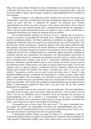 filhos. Talvez fosse solteiro. Poderia ser viúvo. Certamente era um homem mais velho, rico
e influente. Ele disse que se sentia honrado porque Rute se aproximara dele, e não dos
jovens da cidade. E agora, além de querer cumprir as responsabilidades de levir, também se
casa com Rute.
Podemos imaginar a cena: além dos anciãos, também todo o povo foi convocado para
testemunhar o que estava acontecendo. Há uma conotação de alegria no ar, a julgar pela
reação do povo (4:11-12). A cerimónia do sapato20
foi encenada (um costume
aparentemente em desuso na época em que o autor estava escrevendo o livro). Através
dela validava-se uma transação (neste caso, a transferência dos direitos de resgatador a
Boaz): uma das partes interessadas tirava o seu sapato e o dava à outra. Através disto o
resgatador abandonou o seu direito de redenção em favor de Boaz.
Na lei deuteronômica referente aos deveres do levir,21
quando este se recusava a
cumprir o seu dever, sua sandália lhe era tirada: ele era despojado dos seus direitos, em
sinal de humilhação pública. Em Rute 4, entretanto, o ambiente é de alegria. E todo o povo
participa da celebração. Este é um aspecto do casamento que não se deveria perder. Nos
dias de hoje, muitos consideram o casamento apenas como uma aliança particular entre
duas pessoas, que pode ser feita (e até mesmo desfeita) à vontade delas, por sua escolha
pessoal. Mas a sociedade sempre teve interesse na formação de um novo laço conjugal e no
surgimento de uma nova unidade familiar na sociedade. Apesar da grande variedade de
contextos culturais, das expectativas do casamento e do relacionamento social entre os
sexos, o modelo pactuai de casamento que podemos perceber tanto no Antigo como no
Novo Testamento traz consigo o fato de ser o "casamento" entendido tanto em termos
pessoais e relacionais, quando olhamos para o casal, quanto em termos sociais, quando
nos afastamos deste e observamos o seu lugar no grupo social mais amplo. Um dos três
suportes sobre os quais se baseia o casamento pactuai, conforme exposto em termos
simples pelo narrador de Génesis 2:24 ("deixa o homem pai e mãe", "e se une a sua
mulher", "tornando-se os dois uma só carne") torna isso muito claro. O "deixar" é uma
declaração pública de que o casamento está sendo feito. É a ocasião na qual o casal recebe
junto o apoio público dos seus amigos e da sociedade na nova unidade social que estão
criando. É a ocasião em que o casal também aceita sua vocação para ser uma nova unidade
dentro da sociedade: viver dentro da sociedade um relacionamento que de alguma forma
reflete o relacionamento pactuai de Deus com o seu povo. Em um de seus sermões
Bonhoeffer diz o seguinte:
O casamento é mais do que o amor de vocês um pelo outro. Tem uma dignidade e
um poder mais elevados, pois é uma santa ordenança de Deus... Em seu amor vocês só
vêem o céu de sua felicidade, mas no casamento vocês são colocados em um posto de
responsabilidade para com o mundo e a humanidade. O seu amor é propriedade
particular de ambos, mas o casamento é uma coisa mais do que pessoal: é um status, um
cargo... que os liga um ao outro à vista de Deus e dos homens.22
As perguntas que se fazem hoje ("Para que casar?", "Por que se preocupar com
um pedaço de papel?") são respondidas em termos de responsabilidade para com a
sociedade e de um reconhecimento de que o nosso equivalente dos anciãos e todo o povo
tem um certo interesse na formação de um novo grupo familiar.
O testemunho público sempre faz parte da aliança. E a importância social do
testemunho público retém este aspecto do significado do casamento. Mas há também um
valor pessoal. O testemunho público serve, entre outras coisas, como um contraforte no
 