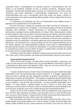 casamento contra a desintegração nos períodos quando o relacionamento está sob
tensão. É um lembrete constante de que se fizeram promessas, obrigações foram
assumidas e orações feitas pedindo graça e recursos. Os votos não são um mero assunto
particular, mas foram assumidos e testemunhados publicamente. Um senso de
responsabilidade para com a comunidade cristã mais ampla nos ajuda a manter as
nossas promessas e nos apoia nos períodos difíceis quando o nosso compromisso de amor
fiel é posto à prova.
A importância da celebração não deve ser desprezada! Lewis Smedes escreve o
seguinte em seu excelente livro Sex in the Real World:
Há uma coisa mais a respeito do casamento que exige uma festa de casamento: é a
necessidade que o homem tem de festejar. A vida humana parece precisar de momentos
separados para celebração e festejos. Destacamos os aniversários, as formaturas, os
nascimentos e quaisquer outros acontecimentos em nossas vidas, interrompendo a rotina
de nosso estilo de vida com uma festa. As pessoas precisam de alguma coisa para brincar;
e a comunidade também precisa. E os casamentos são festivais que celebram o começo de
uma nova aventura. A bênção de Deus sobre o matrimónio, invocada num casamento, é
realmente um ato de celebração: o casamento afirma que está acontecendo uma coisa boa e
importante... Os casamentos são o começo público de um novo empreendimento, que no
seu âmago original é um empreendimento particular. Como todos os empreendimentos
privados, precisa do apoio e do controle da comunidade. Os casamentos não são um truque
da sociedade para manter os jovens dentro da linha; é o método desta sociedade de receber
no seu meio um novo empreendimento de amor.23
Para Boaz, à porta da cidade, a celebração começou mesmo sem que Rute estivesse ali!
Mas "todo o povo" estava presente, não apenas para testemunhar, mas para fazer orações.
Oração pedindo bênçãos (4:11-12)
Todo o povo que estava na porta, e os anciãos, disseram: Somos testemunhas; o Senhor faça a esta
mulher, que entra na tua casa, como a Raquel e como a Lia,queambasedificaramacasadeIsrael;etu,Boaz,há-
te valorosamente em Efrata, efaze-te nome afamado em Belém. 12
Seja a tua casa como a casa de Perez, que
Tamarteve deJudá, pela proleque oSenhor te derdesta jovem.
A reação imediata do povo diante desta demonstração de amor remidor foi dupla:
testemunhar e orar. Ser testemunha neste contexto, lembra G. A. F. Knight, "significa falar
disso aos outros e permitir que seja claramente percebido no próprio comportamento e
atitude para o restante da humanidade".24
Ele aponta as semelhanças de pensamento entre
muitos dos aspectos do livro de Rute e a ideia contida nos últimos capítulos de Isaías. "Eu,
eu sou o Senhor, e fora de mim não há salvador... vós sois as minhas testemunhas, diz o
Senhor ",25
E, mais adiante, o profeta lembra ao povo: "Pouco é o seres servo, para
restaurares as tribos de Jacó, e tornares a trazer os remanescentes de Israel; também te dei
como luz para os gentios, para seres a minha salvação até à extremidade da terra".26
Através do ato de auto-sacrifício de Boaz, Rute foi estabelecida como membro do
povo de Deus. Boaz expressou na prática o que ele mesmo cria ser a ação de Deus para
com o seu povo. Esta é sempre a vocação do povo de Deus: pessoas que são remidas devem
ser agentes da redenção de outras. Disto o povo deu testemunho.
Este testemunho veio junto com oração invocando a bênção de Deus sobre a nova
família. Quanto este livrinho palpita com a vida de oração! A reação de Noemi diante das
notícias vindas de Belém de que a fome terminara foi mandar suas noras de volta aos
 