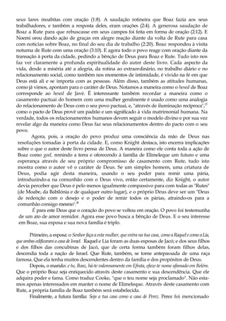 seus lares moabitas com oração (1:8). A saudação rotineira que Boaz fazia aos seus
trabalhadores, e também a resposta deles, eram orações (2:4). A generosa saudação de
Boaz a Rute para que rebuscasse em seus campos foi feita em forma de oração (2:12). E
Noemi orou dando ação de graças em alegre reação diante da volta de Rute para casa
com notícias sobre Boaz, no final do seu dia de trabalho (2:20). Boaz respondeu à visita
noturna de Rute com uma oração (3:10). E agora todo o povo reage com oração diante da
transação à porta da cidade, pedindo a bênção de Deus para Boaz e Rute. Tudo isto nos
faz ver claramente a profunda espiritualidade do autor deste livro. Cada aspecto da
vida, desde a miséria até a alegria, da rotina ao extraordinário, no trabalho diário e no
relacionamento social, como também nos momentos de intimidade, é vivido na fé em que
Deus está ali e se importa com as pessoas. Além disso, também as atitudes humanas,
como já vimos, apontam para o caráter de Deus. Notamos a maneira como o hesed de Boaz
corresponde ao hesed de Javé. Ë interessante também recordar a maneira como o
casamento pactuai do homem com uma mulher geralmente é usado como uma analogia
do relacionamento de Deus com o seu povo pactuai, e, "através de iluminação recíproca",27
como o pacto de Deus provê um padrão e um significado à vida matrimonial humana. Na
verdade, todos os relacionamentos humanos devem seguir o modelo divino e por sua vez
revelar algo da maneira como Deus faz seus relacionamentos dentro do pacto com o seu
povo.
Agora, pois, a oração do povo produz uma consciência da mão de Deus nas
resoluções tomadas à porta da cidade. E, como Knight destaca, isto encerra implicações
sobre o que o autor deste livro pensa de Deus. A maneira como ele conta toda a ação de
Boaz como goel, remindo a terra e oferecendo à família de Elimeleque um futuro e uma
esperança através de seu próprio compromisso de casamento com Rute, tudo isto
mostra como o autor vê o caráter de Deus. Se um simples homem, uma criatura de
Deus, podia agir desta maneira, usando o seu poder para remir uma pária,
introduzindo-a na comunhão com o Deus vivo, então certamente, diz Knight, o autor
devia perceber que Deus é pelo menos igualmente compassivo para com todas as "Rutes"
(de Moabe, da Babilónia e de qualquer outro lugar), e o próprio Deus deve ser um "Deus
de redenção com o desejo e o poder de remir todos os párias, atraindo-os para a
comunhão consigo mesmo".28
É para este Deus que o coração do povo se voltou em oração. O povo foi testemunha
de um ato de amor remidor. Agora esse povo busca a bênção de Deus. E o seu interesse
em Boaz, sua esposa e sua nova família é triplo.
Primeiro, a esposa: o Senhor faça a esta mulher, que entra na tua casa, comoaRaquelecomoaLia,
que ambas edificaram a casa de Israel. Raquel e Lia foram as duas esposas de Jacó; e dos seus filhos
e dos filhos das concubinas de Jacó, que de certa forma também foram filhos delas,
descendia toda a nação de Israel. Que Rute, também, se torne antepassada de uma raça
famosa. Que ela tenha muitos descendentes dentro da família e dos propósitos de Deus.
Depois, o marido: e tu, Boaz, há-te valorosamente em Efrata, efaze-te nome afamado em Belém.
Que o próprio Boaz seja enriquecido através deste casamento e sua descendência. Que ele
adquira poder e fama. Como traduz Cooke, "que o teu nome seja proclamado". Não esta-
mos apenas interessados em manter o nome de Elimeleque. Através deste casamento com
Rute, a própria família de Boaz também será estabelecida.
Finalmente, a futura família: Seja a tua casa como a casa de Perez. Perez foi mencionado
 