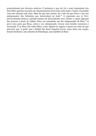 possivelmente por diversos motivos. O primeiro é que ele foi o mais importante dos
dois filhos gémeos nascidos do relacionamento de levirato entre Judá e Tamar. O paralelo
com esta situação está claro. Mais do que isto, porém, há o fato de que Perez é um dos
antepassados dos belemitas que descendiam de Judá.29
A expressão casa de Perez
provavelmente destaca o grande número de descendentes seus, dentre os quais algumas
das pessoas à porta da cidade. Perez era certamente um dos antepassados de Boaz.30
O
povo orou para que Boaz, como o seu antepassado, tivesse uma família numerosa e
renomada. E se Boaz não tinha filhos, como alguém já sugeriu e parece ser mais do que
provável, que "a prole" que o Senhor lhe desse daquela jovem, como dizia sua oração,
fossem herdeiros, não somente de Elimeleque, mas também de Boaz.
 