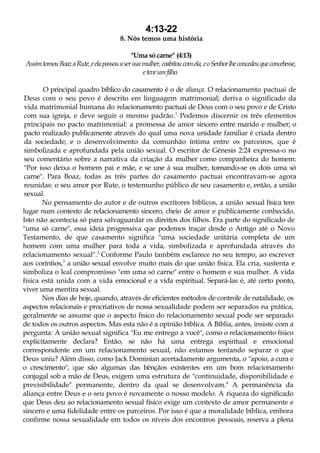 4:13-22
8. Nós temos uma história
"Uma só carne" (4:13)
AssimtomouBoazaRute,eelapassouasersuamulher,coabitoucomela, eoSenhorlheconcedeuqueconcebesse,
eteveumfilho.
O principal quadro bíblico do casamento é o de aliança. O relacionamento pactuai de
Deus com o seu povo é descrito em linguagem matrimonial; deriva o significado da
vida matrimonial humana do relacionamento pactuai de Deus com o seu povo e de Cristo
com sua igreja, e deve seguir o mesmo padrão.1
Podemos discernir os três elementos
principais no pacto matrimonial: a promessa de amor sincero entre marido e mulher; o
pacto realizado publicamente através do qual uma nova unidade familiar é criada dentro
da sociedade; e o desenvolvimento da comunhão íntima entre os parceiros, que é
simbolizada e aprofundada pela união sexual. O escritor de Génesis 2:24 expressa-o no
seu comentário sobre a narrativa da criação da mulher como companheira do homem:
"Por isso deixa o homem pai e mãe, e se une à sua mulher, tornando-se os dois uma só
carne". Para Boaz, todas as três partes do casamento pactuai encontravam-se agora
reunidas: o seu amor por Rute, o testemunho público de seu casamento e, então, a união
sexual.
No pensamento do autor e de outros escritores bíblicos, a união sexual física tem
lugar num contexto de relacionamento sincero, cheio de amor e publicamente conhecido.
Isto não acontecia só para salvaguardar os direitos dos filhos. Era parte do significado de
"uma só carne", essa ideia progressiva que podemos traçar desde o Antigo até o Novo
Testamento, de que casamento significa "uma sociedade unitária completa de um
homem com uma mulher para toda a vida, simbolizada e aprofundada através do
relacionamento sexual".2
Conforme Paulo também esclarece no seu tempo, ao escrever
aos coríntios,3
a união sexual envolve muito mais do que união física. Ela cria, sustenta e
simboliza o leal compromisso "em uma só carne" entre o homem e sua mulher. A vida
física está unida com a vida emocional e a vida espiritual. Separá-las é, até certo ponto,
viver uma mentira sexual.
Nos dias de hoje, quando, através de eficientes métodos de controle de natalidade, os
aspectos relacionais e procriativos de nossa sexualidade podem ser separados na prática,
geralmente se assume que o aspecto físico do relacionamento sexual pode ser separado
de todos os outros aspectos. Mas esta não é a opinião bíblica. A Bíblia, antes, insiste com a
pergunta: A união sexual significa "Eu me entrego a você", como o relacionamento físico
explicitamente declara? Então, se não há uma entrega espiritual e emocional
correspondente em um relacionamento sexual, não estamos tentando separar o que
Deus uniu? Além disso, como Jack Dominian acertadamente argumenta, o "apoio, a cura e
o crescimento", que são algumas das bênçãos existentes em um bom relacionamento
conjugal sob a mão de Deus, exigem uma estrutura de "continuidade, disponibilidade e
previsibilidade" permanente, dentro da qual se desenvolvam.4
A permanência da
aliança entre Deus e o seu povo é novamente o nosso modelo. A riqueza do significado
que Deus deu ao relacionamento sexual físico exige um contexto de amor permanente e
sincero e uma fidelidade entre os parceiros. Por isso é que a moralidade bíblica, embora
confirme nossa sexualidade em todos os níveis dos encontros pessoais, reserva a plena
 