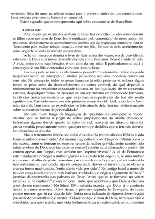 expressão física do amor na relação sexual para o contexto único de um compromisso
heterossexual permanente baseado em amor fiel.
Este é o quadro que se nos apresenta aqui sobre o casamento de Boaz e Rute.
O dom da vida
Pela oração que os anciãos acabam de fazer fica explícito que eles consideravam
os filhos como um dom de Deus. Isto é enfatizado pelo comentário do nosso autor. Ele
não conta simplesmente os acontecimentos: coabitou com ela (expressão comum no Antigo
Testamento para indicar relação sexual)... e teve um filho. Ele une os dois acontecimentos
com o seguinte: o Senhor lhe concedeu que concebesse.
Se há um tema que domina o livro de Rute acima dos outros, é o da providência
soberana de Deus e da nossa dependência dele como humanos. Deus é a fonte da vida.
A vida, assim como suas bênçãos, é um dom da sua mão. E particularmente aqui a
concepção de um filho é entendida como um dom de Deus.
Em que ponto se inicia a vida humana pessoal? O testemunho bíblico responde
inequivocamente: na concepção. E muitos pensadores seculares modernos concordam
com isto. Na concepção, todos os genes humanos já estão presentes e, embora algum
tempo se passe antes do desenvolvimento do córtex cerebral, do qual depende o
funcionamento da verdadeira capacidade humana, no feto que acaba de ser concebido,
estamos, de qualquer forma, na presença de um ser humano em processo de formação.
Evidências crescentes existem de que as primeiras experiências do feto são muito
significativas. Particularmente nos três primeiros meses da vida fetal, a saúde e o bem-
estar da mãe, bem como as experiências do feto através dela, têm um efeito marcante
sobre o desenvolvimento da personalidade.5
Isto está muito longe da linguagem de "produtos da concepção" e "tecido
uterino" que se tornou o jargão de certos propagandistas do aborto. Mesmo se
tivéssemos alguma dúvida quanto ao status da vida nascente no útero, o ónus da
prova recairia pesadamente sobre qualquer um que decidisse que o feto não deveria
ter o benefício da dúvida.
Mas o testemunho bíblico não deixa dúvidas. Há muitas alusões bíblicas à vida
humana antes do nascimento.6
Até mesmo o agnosti-cismo do Pregador ("Assim como tu
não sabes... como se formam os ossos no ventre da mulher grávida, assim também não
sabes as obras de Deus, que faz todas as cousas") contém uma afirmação: o ventre não
contém apenas um "corpo", mas também um "espírito vivente".7
A lei do Pentateuco
estruturada para proteger a mulher grávida e a vida do feto exige que, se uma mulher
entrar em trabalho de parto prematuro por causa de uma briga na qual ela tenha sido
inadvertidamente machucada, seja ela compensada através de uma multa; se ela ou a
criança forem machucadas, "então darás vida por vida".8
No antigo Israel a morte do
feto era considerada como "a mais bárbara crueldade, que exigia o julgamento de Deus".9
Jeremias dá testemunho das palavras de Deus: "Antes que eu te formasse no ventre
materno, eu te conheci",10
como também Paulo, que reconheceu que Deus o chamara
antes do seu nascimento.11
No Salmo 139 o salmista recorda que Deus já o conhecia
desde o ventre materno. Além disto, o primeiro capítulo do Evangelho de Lucas
parece mostrar que há na vida de João Batista uma indicação de alguma determinação
pré-natal de personalidade e caráter. "Pela ordenação e dom de Deus, uma nova vida é
concebida, uma nova criação, uma vida totalmente única e insubstituível, com um destino
 