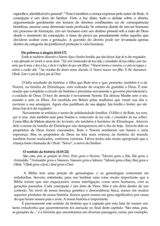 específico, identificável e pessoal".12
Esta é também a crença expressa pelo autor de Rute. A
concepção é um dom do Senhor. Visto à luz disto, todo o debate sobre o aborto,
argumentado geralmente em termos de direitos conflitantes ou de consequências
benéficas, assume uma dimensão mais profunda. Se estamos diante de um ser humano
em processo de formação, um ser humano com um destino pessoal sob a mão de Deus
desde o momento da concepção, o ónus da prova jaz pesadamente sobre aqueles que
decidem acabar com a gestação. A questão do aborto pode ser levantada apenas
dentro da categoria da justificável proteção à vida humana.
Da pobreza à alegria (4:14-17)
Então asmulheres disserama Noemi:SejaoSenhorbendito, quenãodeixou hoje de te dar resgatador,
e seja afamado em Israel o nome deste. l5
Ele será restaurador da tua vida, e consolador da tua velhice, pois tua
nora,queteama, o deu à luz, e ela te é melhor do que sete filhos. ^Noemi tomou o menino, e o pôsnoregaço,e
entrou a cuidar dele. 17
As vizinhas lhe deram nome, dizendo: À Noemi nasceu um filho. E lhe chamaram
Obede.Esteéopai deJessé,pai deDavi.
O feliz resultado da história: o filho que Rute teve e que, portanto, também é o de
Noemi, na família de Elimeleque, está rodeado de orações de gratidão a Deus. É esta
oração que completa o círculo da história e proclama novamente o governo providencial e
o cuidado de Deus. O foco de atenção é novamente Noemi. Ela deixou Moabe sem o seu
marido e sem os filhos. Foi recebida em Belém pelas mulheres que viram sua dor e
ouviram a sua amargura. Agora elas partilham de sua alegria: Seja bendito o Senhor, que não
deixouhojedetedarresgatador!
Novamente se enfatiza o senso de solidariedade familiar. O filho é de Rute, tua nora,
que te ama, mas também será para Noemi o restaurador da tua vida, e consolador da tua velhice.
Como filho de Malom através do levirato, ele também é herdeiro de Elimeleque. Através
dele o nome da família de Elimeleque não desapareceu até o dia de hoje. Através dele os
propósitos de Deus foram executados. Rute e Noemi receberam um futuro e uma
esperança. Mas os propósitos de Deus na tela mais extensa da história do mundo
também foram realizados, conforme veremos. Talvez tenha sido muito apropriado que a
criança fosse chamada de Obede: "Servo", o servo do Senhor.
O sentido da história (4:18-22)
São estas, pois, as gerações de Perez: Perez gerou a Hezrom, l9
Hezrom gerou a Rão, Rão gerou a
Aminadabe, 20
Aminadabe gerou a Naassom, Naassom gerouaSalmom, 2l
SalmomgerouaBoaz, Boazgeroua
Obede, 22
Obedegerou aJessé,eJességerouaDavi.
A Bíblia tem uma porção de genealogias, e as genealogias costumam ser
enfadonhas. Servem, entretanto, para nos lembrar uma coisa muito importante que a
Bíblia insiste que não esqueçamos: nossa interligação, como seres humanos, com as
gerações passadas. Cada concepção é um dom de Deus. Mas é um dom dentro de um
contexto. No nível de nossa herança genética e descendência física, somos em muitos
aspectos produtos de nossa história. Somos quem somos em grau significativo por causa
do que foram nossos pais e avós. A nossa história é importante.
É precisamente este sentido da história que é captado por esta lista de nomes um
tanto enfadonha que aparentemente foi anexada no final deste capítulo. "São estas, pois,
as gerações de..." é a fórmula que encontramos em diversas passagens, como, por exemplo,
 