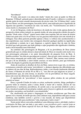 Introdução
Providência?
"É noite, está escuro e eu estou com medo." Assim diz o juiz ao padre no filme de
Bergman, "O Ritual", gritando para o desconhecido todo O medo, o silêncio e a solidão de
grande parte do nosso mundo desmoronado do século vinte. Em "O Sétimo Selo", outro
de seus filmes, um dos personagens, buscando, talvez, uma indicação para o lignificado de
algumas das questões e incertezas da vida e da morte, diz: "Transformamos em ídolo o
nosso medo e o chamamos de Deus".
A voz de Bergman, vinda da incerteza e do medo da vida vivida apenas dentro da
perspectiva desta ordem natural, ou, quando muito, de uma perspectiva dentro da qual a
questão "Onde estás, ó Deus?" parece nunca obter uma resposta, fala em nome de muitos
outros nos quais uma viva fé em Deus e na sua graciosa intervenção com este mundo já se
extinguiu. Seus olhos parecem perceber apenas o fluxo e o refluxo dos acontecimentos e
das experiências; suas mentes não conseguem discernir qualquer padrão ou significado;
eles perderam o contato (se é que chegaram a captá-lo algum dia) da mão do Deus
invisível que tudo governa, que tudo planeja e cujos propósitos dão significado à história,
tanto a nível mundial como individual.
Ao contrário dos personagens de Bergman, a fé na providência de Deus (nome
generalizado que os cristãos deram à atual atividade de Deus no mundo) está muito viva
nos personagens principais e no autor desconhecido do pequeno livro de Rute. A
história acontece "nos dias em que julgavam os juizes", dias em que, como veremos, a fé em
Deus estava ameaçada por muita coisa "sombria" e "temível". Mas, mesmo num contexto
em que a fé era desafiada, o autor insiste conosco, os seus leitores, para que tenhamos
certeza da alegria na garantia da providência de Deus.
Antes de examinar os detalhes do livro de Rute, vamos rever o que nós, os cristãos,
costumamos entender pelo termo "providência", e destacar algumas das dificuldades que
se opõem à fé nos dias de hoje. Retrocederemos, então, a um mundo totalmente diferente
do nosso, à Palestina do século XI ou XII a. C., "nos dias em que julgavam os juizes", e
descobriremos que, de certa forma, os desafios à fé na providência de Deus naquela
época não eram tão diferentes dos desafios de hoje.
O significado de "providência" é bem expresso pêlos cristãos de um período
anterior ao nosso:
Deus, o grande Criador de todas as coisas, realmente sustenta, dirige, predispõe e
governa todas as criaturas, ações e coisas, desde a maior até a menor, através de sua
sapientíssima e santíssima providência, de acordo com a sua previsão infalível e com o
livre e imutável conselho de sua própria vontade, para o louvor e a glória de sua sabedoria,
seu poder, sua justiça, sua bondade e sua misericórdia.1
Ou, atualizando um pouco a linguagem, os cristãos acreditavam que Deus não
apenas criou o mundo, de modo que nós, como criaturas suas, dependemos dele para a nossa
existência, mas também sustenta e governa o seu mundo, de forma que dependemos
constantemente dele para recebermos "vida, respiração e tudo o mais".2
Neste ponto talvez convenha estabelecer uma diferença entre a atividade criadora e
sustentadora de Deus, por um lado, e, por outro, a sua providência geral e especial (com as
quais lidaremos de forma especial no livro de Rute). Alguns autores usam a palavra
 