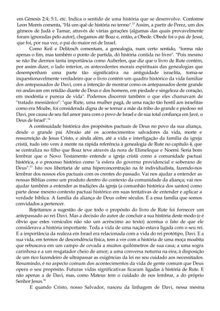 em Génesis 2:4; 5:1, etc. Indica o sentido de uma história que se desenvolve. Conforme
Leon Morris comenta, "Há um quê de história no termo".13
Assim, a partir de Perez, um dos
gémeos de Judá e Tamar, através de várias gerações (algumas das quais provavelmente
foram ignoradas pelo autor), chegamos até Boaz e, então, a Obede. Obede foi o pai de Jessé,
que foi, por sua vez, o pai do maior rei de Israel.
Como Keil e Delitzsch comentam, a genealogia, num certo sentido, "forma não
apenas o fim, mas também o ponto de partida, dó história contida no livro". "Pois mesmo
se não lhe dermos tanta importância como Auberlen, que diz que o livro de Rute contém,
por assim dizer, o lado interior, os antecedentes morais espirituais das genealogias que
desempenham uma parte tão significativa na antiguidade israelita, torna-se
inquestionavelmente verdadeiro que o livro contém um quadro histórico da vida familiar
dos antepassados de Davi, com a intenção de mostrar como os antepassados deste grande
rei andavam em retidão diante de Deus e dos homens, em piedade e singeleza de coração,
em modéstia e pureza de vida". Podemos discernir também o que eles chamavam de
"tratado messiânico": "que Rute, uma mulher pagã, de uma nação tão hostil aos israelitas
como era Moabe, foi considerada digna de se tornar a mãe da tribo do grande e piedoso rei
Davi, por causa de seu fiel amor para com o povo de Israel e de sua total confiança em Javé, o
Deus de Israel".14
A continuidade histórica dos propósitos pactuais de Deus no povo da sua aliança,
desde o grande pai Abraão até os acontecimentos salvadores da vida, morte e
ressurreição de Jesus Cristo, e ainda além, até a vida e interligação da família da igreja
cristã, tudo isto vem à mente na rápida referência à genealogia de Rute no capítulo 4, que
se centraliza no filho que Boaz teve através da nora de Elimeleque e Noemi. Seria bom
lembrar que o Novo Testamento entende a igreja cristã como a comunidade pactuai
histórica, e o processo histórico como "a esfera do governo providencial e soberano de
Deus".15
Isto nos libertaria de uma hiperconcentração na fé individualista, fazendo-nos
lembrar dos nossos elos pactuais com os crentes do passado. Vai nos ajudar a entender as
nossas Bíblias como um produto dentro do contexto da comunidade da aliança; vai nos
ajudar também a entender as tradições da igreja (a comunhão histórica dos santos) como
parte desse mesmo contexto pactuai histórico em suas tentativas de entender e aplicar a
verdade bíblica. A família da aliança de Deus cobre séculos. É a essa família que somos
convidados a pertencer.
Rejeitamos a sugestão de que todo o propósito do livro de Rute foi fornecer um
antepassado ao rei Davi. Mas a decisão do autor de concluir a sua história deste modo (e é
óbvio que estes versículos não são um acréscimo ao texto) acentua o fato de que ele
considerava a história importante. Toda a vida de uma nação estava ligada com o seu rei.
E a importância da realeza em Israel era relacionada com a vida do rei protótipo, Davi. E a
sua vida, em termos de descendência física, tem a ver com a história de uma moça moabita
que rebuscava em um campo de cevada a muitos quilómetros de sua casa; a uma sogra
carinhosa e a um resgatador cheio de amor; a uma conversa noturna na eira; à disposição
de um rico fazendeiro de ultrapassar as exigências da lei no seu cuidado aos necessitados.
Resumindo, é no aspecto comum dos acontecimentos da vida de gente comum que Deus
opera o seu propósito. Futuras vidas significativas ficaram ligadas à história de Rute. E
não apenas a de Davi, mas, como Mateus tem o cuidado de nos lembrar, a do próprio
Senhor Jesus.16
E quando Cristo, nosso Salvador, nasceu da linhagem de Davi, nessa mesma
 