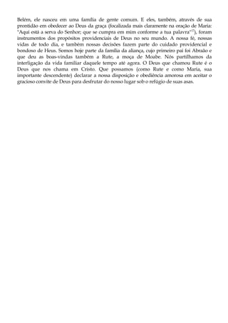 Belém, ele nasceu em uma família de gente comum. E eles, também, através de sua
prontidão em obedecer ao Deus da graça (focalizada mais claramente na oração de Maria:
"Aqui está a serva do Senhor; que se cumpra em mim conforme a tua palavra"17
), foram
instrumentos dos propósitos providenciais de Deus no seu mundo. A nossa fé, nossas
vidas de todo dia, e também nossas decisões fazem parte do cuidado providencial e
bondoso de Heus. Somos hoje parte da família da aliança, cujo primeiro pai foi Abraão e
que deu as boas-vindas também a Rute, a moça de Moabe. Nós partilhamos da
interligação da vida familiar daquele tempo até agora. O Deus que chamou Rute é o
Deus que nos chama em Cristo. Que possamos (como Rute e como Maria, sua
importante descendente) declarar a nossa disposição e obediência amorosa em aceitar o
gracioso convite de Deus para desfrutar do nosso lugar sob o refúgio de suas asas.
 